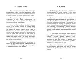 83. Las Vidas Pasadas                                          84. El Presente


       De acuerdo con el concepto budista de causa y su           De los tres periodos, sólo podemos experimentar
correspondiente efecto, el hecho de que nacimos en este    el mundo presente en el que estamos. Vivimos como
mundo se considera el resultado de haber acumulado en      seres humanos desde el momento en que nacemos hasta
el pasado las causas por las que nacimos en este estado.   que morimos.

       Por supuesto, ninguno de los que vivimos                   No tenemos memoria de las experiencias que
actualmente en este mundo necesariamente nos               tuvimos durante los primeros años de nuestras vidas. A
acordamos de las vidas previas, pero lógicamente           pesar de ello, tenemos una buena idea de lo que
debimos haber tenido vidas pasadas.                        transcurrió, misma que obtuvimos de la conversación con
                                                           nuestros padres y con la gente que nos rodeó durante
        Antes, las vidas pasadas se llamaban existencias   nuestra infancia, así como de fotografías, videos y otras
previas y las acciones tomadas se llamaban karma           cosas similares. Adicionalmente, después, podemos
residual. Parece que estas palabras fueron adquiriendo     conocer, de algún modo, mucho de lo que sucedió,
una connotación negativa. Esto se debió a que los          mediante la observación de la gente que crece en nuestro
términos como existencias previas y karma residual se      alrededor.
usaban sólo en aquellas ocasiones en que pensábamos
algo así como: “La razón por la cual somos tan                    ¿Cuánto tiempo más continuará mi vida presente?
desafortunados en esta vida es porque en nuestras vidas    Esta pregunta es sumamente difícil o imposible de
pasadas sólo hicimos el mal.” Por alguna razón parece      contestar.  Además,      mientras     estamos    vivos,
que las palabras de las que hablamos sólo se usaban en     experimentamos todo tipo de sufrimientos. A veces hasta
este tipo de sentidos lúgubres.                            pensamos en dejar este mundo. En algunas otras
                                                           ocasiones, cuando tenemos experiencias agradables,
       De todos modos, esta existencia que se llama “yo    deseamos vivir aunque sea un día más.
mismo” no pudo haber aparecido espontáneamente en
este mundo. Debe haber tenido algún tipo de causa y ésta          En una situación tan inestable, es muy importante
la buscamos en nuestras vidas pasadas.                     que reflexionemos sobre cómo vivir cada día con un
                                                           sentimiento de gratitud. Es la fe la que nos da esta
                                                           solución.




                          -90-                                                       -91-
 