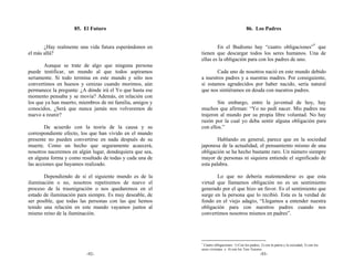 85. El Futuro                                                         86. Los Padres


       ¿Hay realmente una vida futura esperándonos en             En el Budismo hay “cuatro obligaciones”* que
el más allá?                                              tienen que descargar todos los seres humanos. Una de
                                                          ellas es la obligación para con los padres de uno.
       Aunque se trate de algo que ninguna persona
puede testificar, un mundo al que todos aspiramos                Cada uno de nosotros nació en este mundo debido
seriamente. Si todo termina en este mundo y sólo nos      a nuestros padres y a nuestras madres. Por consiguiente,
convertimos en huesos y cenizas cuando morimos, aún       si estamos agradecidos por haber nacido, sería natural
permanece la pregunta: ¿A dónde irá el Yo que hasta ese   que nos sintiéramos en deuda con nuestros padres.
momento pensaba y se movía? Además, en relación con
los que ya han muerto, miembros de mi familia, amigos y           Sin embargo, entre la juventud de hoy, hay
conocidos, ¿Será que nunca jamás nos volveremos de        muchos que afirman: “Yo no pedí nacer. Mis padres me
nuevo a reunir?                                           trajeron al mundo por su propia libre voluntad. No hay
                                                          razón por la cual yo deba sentir alguna obligación para
        De acuerdo con la teoría de la causa y su         con ellos.”
correspondiente efecto, los que han vivido en el mundo
presente no pueden convertirse en nada después de su              Hablando en general, parece que en la sociedad
muerte. Como un hecho que seguramente acaecerá,           japonesa de la actualidad, el pensamiento mismo de una
nosotros naceremos en algún lugar, dondequiera que sea,   obligación se ha hecho bastante raro. Un número siempre
en alguna forma y como resultado de todas y cada una de   mayor de personas ni siquiera entiende el significado de
las acciones que hayamos realizado.                       esta palabra.

       Dependiendo de si el siguiente mundo es de la             Lo que no debería malentenderse es que esta
iluminación o no, nosotros repetiremos de nuevo el        virtud que llamamos obligación no es un sentimiento
proceso de la trasmigración o nos quedaremos en el        generado por el que hizo un favor. Es el sentimiento que
estado de iluminación para siempre. Es muy deseable, de   surge en la persona que lo recibió. Esta es la verdad de
ser posible, que todas las personas con las que hemos     fondo en el viejo adagio, “Llegamos a entender nuestra
tenido una relación en este mundo vayamos juntos al       obligación para con nuestros padres cuando nos
mismo reino de la iluminación.                            convertimos nosotros mismos en padres”.




                                                          *
                                                            Cuatro obligaciones: 1) Con los padres, 2) con la patria y la sociedad, 3) con los
                                                          seres vivientes y 4) con los Tres Tesoros.
                         -92-                                                                       -93-
 