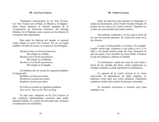 89. Los Tres Tesoros                                           90. Visión Correcta


       “Refugiarse sinceramente en los Tres Tesoros.                 Entre las prácticas para alcanzar la budeidad, el
Los Tres Tesoros son el Buda, el Dharma y el Sangha.”         estado de iluminación, está el Noble Sendero Óctuple. El
Estas líneas aparecen el artículo segundo de la               primero de los ocho es la “visión correcta”. Significa ver
“Constitución de Diecisiete Artículos” del Príncipe           a todos los seres posibles del modo correcto.
Shōtoku. En el Budismo estos tesoros son los objetos de
veneración más importantes.                                           Sin embargo, tendemos a ver las cosas a través de
                                                              los ojos de nuestras pasiones. No vemos las cosas en la
       Para todos los budistas del mundo, es esencial         luz correcta.
tomar refugio en estos Tres Tesoros. Por eso en Japón
también, en todas las sectas, se recitan los Tres Refugios.          Lo que se llama pasión es el deseo. Por ejemplo,
                                                              cuando vemos algo, juzgamos si nos gusta o no y si es
       Mizukara butsu ni kieshi tatematsuru.                  bello o feo desde nuestro punto de vista. Deseamos lo
             Me refugio en el Buda.                           que nos gusta y nos encantan las cosas bellas. Evitamos
       Mizukara hō ni kieshi tatematsuru.                     lo que nos disgusta y odiamos la fealdad.
             Me refugio en el Dharma.
       Mizukara sō ni kieshi tatematsuru.                            Si continuamos viendo las cosas de este modo a
             Me refugio en el Sangha.                         través de las miradas del deseo, nunca captaremos su
                                                              realidad verdadera y jamás lograremos la iluminación.
       Los budistas del sur recitan las siguientes palabras
en lengua pali:                                                      Lo opuesto de la visión correcta es la visión
       Buddham saranam gacchāmi.                              equivocada. Si dependemos de ideas erróneas, no
       Dhammam saranam gacchāmi.                              podemos evitar tener una visión unilateral. Finalmente
       Sangham saranam gacchāmi.                              acabamos viendo todo a través de anteojos coloreados.

       En China se recitan las siguientes palabras:                 Es necesario cerciorarse si nuestros ojos están
       Nan wu Fu. Nan wu Fa. Nan wu Seng.                     nublados o no.

       En todo caso, refugiarse en los Tres Tesoros es
una condición absolutamente necesaria para poder
llamarse budista. Es a partir de este punto que comienza
el compromiso de ser budista.



                           -96-                                                          -97-
 