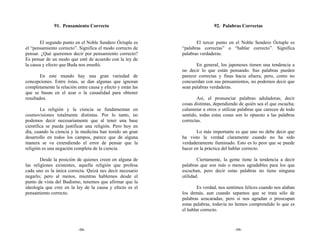 91. Pensamiento Correcto                                       92. Palabras Correctas


       El segundo punto en el Noble Sendero Óctuple es              El tercer punto en el Noble Sendero Óctuple es
el “pensamiento correcto”. Significa el modo correcto de     “palabras correctas” o “hablar correcto”. Significa
pensar. ¿Qué queremos decir por pensamiento correcto?        palabras verdaderas.
Es pensar de un modo que esté de acuerdo con la ley de
la causa y efecto que Buda nos enseñó.                              En general, los japoneses tienen una tendencia a
                                                             no decir lo que están pensando. Sus palabras pueden
        En este mundo hay una gran variedad de               parecer correctas y finas hacia afuera; pero, como no
concepciones. Entre éstas, se dan algunas que ignoran        concuerdan con sus pensamientos, no podemos decir que
completamente la relación entre causa y efecto y están las   sean palabras verdaderas.
que se basan en el azar o la casualidad para obtener
resultados.                                                         Así, el pronunciar palabras aduladoras; decir
                                                             cosas distintas, dependiendo de quién sea el que escucha;
        La religión y la ciencia se fundamentan en           calumniar a otros o utilizar palabras que carecen de todo
cosmovisiones totalmente distintas. Por lo tanto, no         sentido, todas estas cosas son lo opuesto a las palabras
podemos decir necesariamente que al tener una base           correctas.
científica se pueda justificar una religión. Pero hoy en
día, cuando la ciencia y la medicina han tenido un gran             Lo más importante es que uno no debe decir que
desarrollo en todos los campos, parece que de alguna         ha visto la verdad claramente cuando no ha sido
manera se va extendiendo el error de pensar que la           verdaderamente iluminado. Esto es lo peor que se puede
religión es una negación completa de la ciencia.             hacer en la práctica del hablar correcto.

        Desde la posición de quienes creen en alguna de              Ciertamente, la gente tiene la tendencia a decir
las religiones existentes, aquella religión que profesa      palabras que son más o menos agradables para los que
cada uno es la única correcta. Quizá nes decir necesario     escuchan, pero decir estas palabras no tiene ninguna
negarlo; pero al menos, mientras hablemos desde el           utilidad.
punto de vista del Budismo, tenemos que afirmar que la
ideología que cree en la ley de la causa y efecto es el              Es verdad, nos sentimos felices cuando nos alaban
pensamiento correcto.                                        los demás, aun cuando sepamos que se trata sólo de
                                                             palabras azucaradas; pero si nos agradan o preocupan
                                                             estas palabras, todavía no hemos comprendido lo que es
                                                             el hablar correcto.



                           -98-                                                        -99-
 