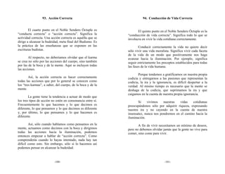 93. Acción Correcta                                  94. Conducción de Vida Correcta


        El cuarto punto en el Noble Sendero Óctuple es              El quinto punto en el Noble Sendero Óctuple es la
“conducta correcta” o “acción correcta”. Significa la        “conducción de vida correcta”. Significa todo lo que se
actividad correcta. Una acción correcta es aquélla que se    involucra en vivir la vida cotidiana correctamente.
dirige a alcanzar la budeidad, meta final del Budismo. Es
la práctica de las enseñanzas que se exponen en las                  Conducir correctamente la vida no quiere decir
escrituras budistas.                                         sólo vivir una vida moralista. Significa vivir cada faceta
                                                             de la vida de un modo que positivamente nos haga
        Al respecto, no deberíamos olvidar que el karma      avanzar hacia la iluminación. Por ejemplo, significa
se crea no sólo por las acciones del cuerpo, sino también    seguir estrictamente los preceptos establecidos para todas
por las de la boca y de la mente. Aquí se incluyen todas     las fases de la vida humana.
las acciones.
                                                                    Porque tendemos a gratificarnos en nuestra propia
        Así, la acción correcta es hacer correctamente       codicia y entregarnos a las pasiones que representan la
todas las acciones que por lo general se conocen como        codicia, la ira y la ignorancia, es difícil despertar a la
los “tres karmas”, a saber, del cuerpo, de la boca y de la   verdad. Al mismo tiempo es necesario que la mente se
mente.                                                       deshaga de la codicia, que suprimamos la ira y que
                                                             caigamos en la cuenta de nuestra propia ignorancia.
        La gente tiene la tendencia a actuar de modo que
los tres tipos de acción no estén en consonancia entre sí.          Si    vivimos    nuestras   vidas   cotidianas
Frecuentemente lo que hacemos y lo que decimos es            preocupándonos sólo por adquirir riqueza, expresando
diferente, lo que pensamos y lo que decimos es diferente     nuestra ira y no cayendo en la cuenta de nuestra
y, por último, lo que pensamos y lo que hacemos es           insensatez, nunca nos pondremos en el camino hacia la
diferente.                                                   iluminación.
        Así, sólo cuando hablamos como pensamos en la               A fin de vivir necesitamos un mínimo de deseos,
mente, actuamos como decimos con la boca y dirigimos         pero no debemos olvidar jamás que la gente no vive para
todas las acciones hacia la iluminación, podemos             comer, sino come para vivir.
entonces empezar a hablar de “acción correcta”. Como
comprenderás cuando lo hayas intentado, nada hay tan
difícil como esto. Sin embargo, sólo si lo hacemos así
podemos pensar en alcanzar la budeidad.



                          -100-                                                        -101-
 