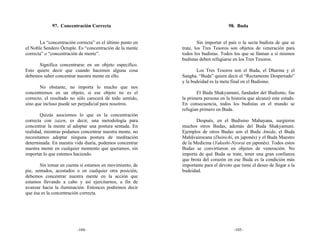 97. Concentración Correcta                                            98. Buda


       La “concentración correcta” es el último punto en           Sin importar el país o la secta budista de que se
el Noble Sendero Óctuple. Es “concentración de la mente    trate, los Tres Tesoros son objetos de veneración para
correcta” o “concentración de mente”.                      todos los budistas. Todos los que se llaman a sí mismos
                                                           budistas deben refugiarse en los Tres Tesoros.
      Significa concentrarse en un objeto específico.
Esto quiere decir que cuando hacemos alguna cosa                  Los Tres Tesoros son el Buda, el Dharma y el
debemos saber concentrar nuestra mente en ello.            Sangha. “Buda” quiere decir el “Rectamente Despertado”
                                                           y la budeidad es la meta final en el Budismo.
       No obstante, no importa lo mucho que nos
concentremos en un objeto, si ese objeto no es el                 El Buda Shakyamuni, fundador del Budismo, fue
correcto, el resultado no sólo carecerá de todo sentido,   la primera persona en la historia que alcanzó este estado.
sino que incluso puede ser perjudicial para nosotros.      En consecuencia, todos los budistas en el mundo se
                                                           refugian primero en Buda.
       Quizás asociemos lo que es la concentración
correcta con zazen, es decir, una metodología para                Después, en el Budismo Mahayana, surgieron
concentrar la mente al adoptar una postura sentada. En     muchos otros Budas, además del Buda Shakyamuni.
realidad, mientras podamos concentrar nuestra mente, no    Ejemplos de otros Budas son el Buda Amida, el Buda
necesitamos adoptar ninguna postura de meditación          Mahāvairocana (Dainichi, en japonés) y el Buda Maestro
determinada. En nuestra vida diaria, podemos concentrar    de la Medicina (Yakushi-Nyorai en japonés). Todos estos
nuestra mente en cualquier momento que queramos, sin       Budas se convirtieron en objetos de veneración. No
importar lo que estemos haciendo.                          importa de qué Buda se trate, tener una gran confianza
                                                           que brota del corazón en ese Buda es la condición más
       Sin tomar en cuenta si estamos en movimiento, de    importante para el devoto que tiene el deseo de llegar a la
pie, sentados, acostados o en cualquier otra posición,     budeidad.
debemos concentrar nuestra mente en la acción que
estamos llevando a cabo y así ejercitarnos, a fin de
avanzar hacia la iluminación. Entonces podremos decir
que ésa es la concentración correcta.




                         -104-                                                        -105-
 