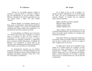 99. El Dharma                                                  100. Sangha


        “Dharma” es una palabra sánscrita. Cuando se                 En el Japón de hoy en día, la palabra “sō”
translitera a caracteres chinos, es “Datsuma”. Debido a      significa sacerdote. Originalmente “sō” era la abreviación
que esta transliteración se usó para indicar a Bodhi-        de “sōga”, que era la transliteración de la palabra
Dharma, el fundador de la secta Zen, generalmente se usa     sánscrita “Samgha”. El Samgha tiene las siguientes
otro carácter chino, a saber, “hō” para traducir             cuatro clases de miembros:
“Dharma.”
                                                                    Bhiksu: Sacerdote masculino ordenado
       Dharma significa “la enseñanza expuesta por el               Bhiksunī: Monja ordenada
Buda, quien es el Iluminado”. Originalmente significaba             Upāsaka: Seguidor laico
“enseñanza verdadera”. Por lo tanto, esta palabra puede             Upāsikā: Seguidora laica
extenderse para abarcar también otras enseñanzas y no
únicamente las que fueron expuestas por Buda.                        Aquí se abarca a todas las personas que creen en
                                                             la religión llamada Budismo y que la practican en su vida
        En otras palabras, en el Dharma, que es uno de los   diaria. Así pueden quedar incluidos en el Sangha todos
Tres Tesoros, hay escritos que se agrupan y se conocen       los budistas en general.
como el Tri-Pitaka, es decir, los Tres Canastos o
Colecciones. De estos escritos, las Sūtras y la Vinaya               Sólo puede subsistir una organización religiosa en
generalmente se consideran enseñanzas y reglamentos          la sociedad, cuando sus miembros dependen mutuamente
que se remontan al Buda Shakyamuni, el fundador del          unos de otros y confían entre sí. Así tuvo su origen la
Budismo. Los Comentarios, la tercera parte de las            frase “refugiarse unos en los otros”.
escrituras, fueron añadidos posteriormente por estudiosos
sabios budistas y por sacerdotes de virtud probada.                 En Japón, por lo menos en la actualidad, no hay
                                                             monjes en el sentido estricto de la palabra, es decir,
       Es absolutamente necesario que los budistas           personas que hayan renunciado al mundo. En estas
practiquen su religión en la vida diaria basándose en esas   circunstancias, “Samgha” designa a los compañeros
enseñanzas. Para poner nuestra confianza absoluta en las     budistas, quienes, por la fe y las prácticas que realizan,
enseñanzas del Dharma, repetimos, “Namu Hō” o “Kie           llegan a confiar firmemente en los demás y dependen
Hō” (“Me refugio en el Dharma”).                             unos de otros. Es esencial hacerlo así, a fin de crear una
                                                             sociedad ideal.




                          -106-                                                        -107-
 