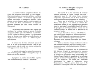 101. Las Sūtras                                   102. La Vinaya (Disciplina o Conjunto
                                                                                 de Preceptos)

        Las escrituras budistas completas se llaman Tri-              La segunda de las tres colecciones de escrituras
Pitaka, que literalmente quiere decir, los “tres canastos”.   budistas comprende la Vinaya. Contiene las reglas y
El primero de ellos es la colección de Sūtras. Las Sūtras     reglamentos para la vida diaria. Estos preceptos
originalmente se referían a las enseñanzas expuestas por      compuestos originalmente por el Buda Shakyamuni,
el Buda Shakyamuni, el fundador del Budismo. Fueron           posteriormente fueron recopilados por sus discípulos.
editadas por sus discípulos que las reunieron después de              Parece que al principio, los preceptos de la
la muerte de Buda. Posteriormente se agregaron                Vinaya eran pocos y no tenían un número fijo.
escrituras expuestas por otros Budas distintos de             Shakyamuni, durante su vida, agregaba nuevos preceptos
Shakyamuni.                                                   cada vez que surgía la necesidad de hacerlo. El número
                                                              de preceptos de la Vinaya aplicables a cada uno era
        Los japoneses usan el término “okyō” (Sūtra) que      también diferente, de acuerdo con la posición de esa
se refiere a las escrituras budistas en general. De hecho,    persona en la vida.
se agrega la palabra Kyō al final del título de cada Sūtra.           Así, en el caso de los bhiksus y de las bhiksunī,
Así, por ejemplo, se agregó la palabra Kyō en japonés a       que eran discípulos ordenados, el número de preceptos
Sūtras tan famosas como Saddharma-pundarīka-sūtra, la         Vinaya que debían guardar era naturalmente bastante
Prajña-paramitã-hridaya-sūtra, la Sukhāvatī-vyūha-            grande. Por el contrario, los upāsakas y upāsikās,
sūtra, etcétera.                                              seguidores laicos, requerían seguir apenas unos cuantos
                                                              preceptos.
        El número total de Sūtras es bastante grande. El              Entre los preceptos Vinaya, más famosos están los
total de las que se han conservado llega a más de mil         que se llaman Pancha Sila, los Cinco Preceptos. Se da
(varios cientos más de mil), pero las que utilizan las        por descontado que todos los budistas están obligados a
sectas japonesas son menos de cien.                           observarlos.
                                                                      También en los primeros días de la introducción
        La razón de ello es que las sectas seleccionaron de   del Budismo al Japón, se transmitieron los preceptos
entre el número grande de Sūtras sólo aquéllas en que se      Vinaya. Con la llegada del famoso Chien-chen (Ganjin),
basaba cada secta en particular.                              se estableció la Secta Vinaya. En la era del Monte Hiei,
                                                              Saicho (Dengyō Daishi), el fundador de la Secta Tendai,
       A propósito, la palabra sánscrita Sūtra significa      abogó en favor de la Vinaya Mahayana. Poco después de
“Las cosas esenciales que conducen a la eternidad”.           que fue reconocida, las sectas que observaban
                                                              estrictamente las reglas y reglamentos fueron
                                                              desapareciendo. Podemos quizás decir que en la
                                                              actualidad la Vinaya ya no existe en el Budismo japonés.

                           -108-                                                        -109-
 