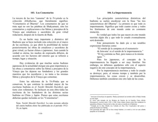 103. Los Comentarios                                                   104. La Impermanencia

La tercera de las tres “canastas” de la Tri-pitaka es la              Las principales características distintivas del
colección Abhidharma, que literalmente significa:              budismo se suelen encabezar con la frase “las tres
“Comentarios al Dharma”. Los comentarios de que se             características del Dharma”. La primera es que todo es
trata aquí no son las palabras de Shakyamuni, sino los         impermanente. Significa que todo cuanto existe y todos
comentarios y explicaciones a las Sūtras y preceptos de la     los fenómenos de este mundo están en constante
Vinaya que estudiosos y sacerdotes de gran virtud              mutación.
redactaron, después de la muerte de Buda.                             Es verdad que todos los que nacen en este mundo
                                                               morirán algún día y que todo lo creado eventualmente
       Es un hecho muy importante y distintivo del             será destruido.
Budismo que se haya incluido esta colección en el marco               Este pensamiento ha dado pie a tan notables
de las escrituras, ya que abrió la posibilidad de incluir      expresiones literarias como:
posteriormente las obras de estudiosos y sacerdotes de                 “El sonido de la campana en el monasterio
gran virtud, ya fueran chinos o japoneses. Aun cuando la               de Jetavana* es el sonido de la impermanencia.”
verdad es eterna, los medios de expresarla difieren, de                “El río continúa su fluir, pero nunca es la misma
acuerdo con los factores del entorno que se refieren a                 agua.**”
tiempo, lugar y situación.                                            Para los japoneses, el concepto de la
        Hay evidencias de que muchas sectas budistas           impermanencia ha llegado a ser muy familiar. Sin
japonesas de la actualidad otorgan una gran importancia a      embargo, no debemos quedarnos sólo con el aspecto
las obras y comentarios sobre las Sūtras y preceptos de la     negativo de este concepto de la impermanencia.
Vinaya que les dejaron sus fundadores y los grandes                   Por la impermanencia morimos y todo lo creado
maestros que los sucedieron y no tanta a las mismas            se destruye; pero, al mismo tiempo y también por la
Sūtras y preceptos de la Vinaya que comentan.                  impermanencia, las cosas crecen y se desarrollan.
                                                               Debemos también considerar este otro lado de las cosas.
        Entre las ediciones de la Tri-Pitaka que se
conservan, la que contiene la cantidad mayor de las
escrituras budistas es el Taishō Shinshū Daizōkyō, que
tiene cien volúmenes. Se incluyen en esta obra todas las
escrituras de los fundadores de las distintas sectas
budistas en China y Japón. Pienso que estas escrituras         *
                                                                 Jetavana (Gionshoja en japonés). Shakya pronunció un sermón sobre el Buda Amida
deberían quedar incluidas en los “Comentarios”.                en este lugar.
                                                               El verso está tomado de los Relatos de Guerra de la Familia Taira (Heike
                                                               Monogatari), escritos entre 1185 y 1568. Estos relatos tienen como hilo conductor la
   Nota. Taishō Shinshū Daizōkyō. La más reciente edición      naturaleza efímera e ilusoria de la vida, tal como se enseña en el Budismo.
   del canon budista chino fue publicada en el periodo 1912-   **
                                                                 Tomado de la obra Hōjōki (La Cabaña de Diez Pies Cuadrados) del poeta y
   24, en Japón.                                               ensayista Kamo no Chōmei.
                                                               Este personaje del siglo XII se hizo monje budista y se retiró a vivir en una cabaña
                                                               pequeña en la montaña.
                           -110-                                                                     -111-
 