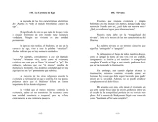 105. La Carencia de Ego                                            106. Nirvana


      La segunda de las tres características distintivas             Creemos que ninguna existencia y ningún
del Dharma es “todo el mundo fenoménico carece de             fenómeno en este mundo son eternos, porque nada tiene
ego”.                                                         sustancia. Siendo esto así, ¿cuál debe ser nuestra meta?
                                                              ¿Qué pretendemos lograr para afanarnos tanto?
       El significado de esto es que nada de lo que existe
y ningún fenómeno de este mundo tiene sustancia                      Nuestra meta debe ser la “tranquilidad del
verdadera. Ningún ser viviente es una entidad                 nirvana”. Esta es la tercera de las tres características del
permanente.                                                   Dharma.

       En épocas más tardías, el Budismo, en vez de la                La palabra nirvana es un término sánscrito que
carencia de ego, vino a usar la palabra “vacuidad”.           significa “extinguido” o “apagado”.
Ambas indican que no hay sustancia verdadera.
                                                                     Si extinguimos el fuego de todos nuestros deseos,
        Por ejemplo, consideremos a ese ser llamado           como al apagar la llama de una vela con un soplido,
“hombre”. Mientras vive, actúa como si realmente              desaparecerá la ilusión y así resultará la tranquilidad
existiera esa cosa que se llama “sí mismo” o “yo”. Sin        completa. Cuando se llega a este estado, podemos decir
embargo, sabemos que ese “sí mismo” cambia de                 que se ha alcanzado la iluminación.
momento a momento. Así, podemos constatar que no hay
algo que sea un “yo” permanente que subsista.                         Sin embargo, aun cuando alguien alcance la
                                                              iluminación, mientras continúe viviendo como ser
       La mayoría de las otras religiones enseña la           humano, hay cosas que debe seguir haciendo para poder
existencia y eternidad de un ego o espíritu. En este punto,   existir en la sociedad. Además, no se puede erradicar
podemos decir que el Budismo difiere en forma                 completamente el dolor físico.
importante de las demás religiones.
                                                                     De acuerdo con esto, sólo desde el momento en
        Es verdad que al menos mientras continúe la           que este cuerpo físico deje de existir, podemos entrar en
existencia, existe un ser transitorio. Se reconoce como       el estado de la tranquilidad perfecta en su sentido más
una entidad transitoria o temporal, pero se refiere           pleno. Así la muerte de Shakyamuni llegó a ser conocida
estrictamente a una existencia pasajera.                      como “la entrada al Nirvana completo”.




                           -112-                                                         -113-
 