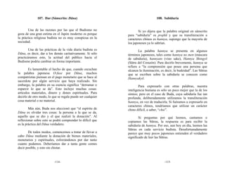 107. Dar (Sánscrito: Dāna)                                         108. Sabiduría


       Una de las razones por las que el Budismo no                  Si yo dijera que la palabra original en sánscrito
goza de una gran estima en el Japón moderno es porque        para “sabiduría” es prajñā y que su transliteración a
la práctica religiosa budista no es muy conspicua en la      caracteres chinos es hannya, supongo que la mayoría de
sociedad.                                                    los japoneses ya lo sabrían.
        Una de las prácticas de la vida diaria budista es            La palabra hannya se presenta en algunos
Dāna, es decir, dar a los demás caritativamente. Si sólo     términos japoneses, tales como hannya no men (máscara
practicáramos esto, la actitud del público hacia el          de sabiduría), hannyato (vino sake), Hannya Shingyō
Budismo podría cambiar en forma importante.                  (Sūtra del Corazón). Para decirlo brevemente, hannya se
                                                             refiere a “la comprensión que posee una persona que
        Es lamentable el hecho de que, cuando escuchan       alcanza la iluminación, es decir, la budeidad”. Las Sūtras
la palabra japonesa O-fuse por Dāna, muchos                  que se escriben sobre la sabiduría se conocen como
compatriotas piensan en el pago monetario que se hace al     Hannyakyō.
sacerdote por algún servicio que haya realizado. Sin
embargo, la palabra en su esencia significa “derramar o              Para expresarlo con otras palabras, nuestra
esparcir lo que se da”. Esto incluye muchas cosas:           inteligencia humana es sólo un poco mejor que la de los
artículos materiales, dinero y dones espirituales. Para      simios; pero en el caso de Buda, cuya sabiduría fue tan
decirlo de otro modo, lo que se regala puede ser cualquier   profunda, deliberadamente utilizamos la transliteración
cosa material o no material.                                 hannya, en vez de traducirla. Si fuéramos a expresarlo en
                                                             caracteres chinos, tendríamos que utilizar un carácter
        Más aún, Buda nos aleccionó que “el espíritu de      chino difícil, a saber, “chie”.
Dāna es olvidar tres cosas: la persona a la que se da,
aquello que se dio y el que realizó la donación”. Al                 Si preguntas por qué leemos, cantamos o
reflexionar sobre esto se podrá comprender lo difícil que    copiamos las Sūtras, la respuesta es para recibir la
es la práctica del Dāna verdadero.                           sabiduría de hannya. Por eso, aun hoy en día, leemos las
                                                             Sūtras en cada servicio budista. Desafortunadamente
       De todos modos, comencemos a tratar de llevar a       parece que muy pocos japoneses entienden el verdadero
cabo Dāna mediante la donación de bienes materiales,         significado de leer las Sūtras.
monetarios y espirituales, esforzándonos por dar tanto
cuanto podamos. Deberíamos dar a tanta gente comes
decir posible, y esto sin chistar.



                          -114-                                                        -115-
 