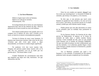 2. Los Animales

                                                                      Entre los seis estados (en japonés: Rokudo1) por
                 1. Los Seres Humanos                         los se dice que transmigramos2, se encuentra el estado de
                                                              animales, que incluye a los pájaros y a los insectos.
       Difícil es lograr nacer como ser humano;
       Difícil es la vida de los mortales.                           Se dice que, si una persona que nació como
       (Dhammapada, 182)                                      humano no guarda las leyes morales y no cree en la ley
                                                              de la causa y del efecto, esa persona nacerá en el estado
       En la larga historia de la Tierra, los seres humanos   animal y tendrá que sufrir durante mucho tiempo.
aparecieron hace más de dos millones de años. Ahora la
población de la tierra excede los cinco mil millones.                Podrás pensar que esta idea discrimina en contra
                                                              de los animales; pero en realidad, hace justamente lo
         Este número puede parecer muy grande, pero si se     contrario.
compara con el número de otros seres vivientes en la
tierra, se trata de un número extremadamente pequeño.                 En las famosas Jatakas, las historias de las vidas
                                                              previas de Shakyamuni, él aparece en la forma de
       Tuvimos la fortuna de nacer como humanos. Si           animales de todos tipos y realiza muchas buenas
dejamos que transcurran nuestras vidas como las de otros      acciones. Como resultado de ello, nace en este mundo
vivientes, que sólo viven para comer y dejar                  como humano con el nombre de Gautama Siddhartha.
descendientes, ser humano no tendrá ningún significado.       Así que este modo de pensar nos dice enfáticamente que
                                                              aun los animales, si se esfuerzan, pueden llegar a nacer
       No podemos vivir dos veces nuestra vida.               como humanos, pueden alcanzar la iluminación y pueden
Ninguna otra persona puede tomar nuestro sitio en la          llegar a ser Budas.
vida. Por eso, queremos vivir de un modo que nos
permita decir, “Fue bueno haber vivido”.                            Así, el Budismo considera por igual a los
                                                              humanos y a los animales. Si pensamos de esta manera,
       Cuando finalmente las circunstancias sean tales        podremos sentir una gran compasión por los animales.
que tengamos que dejar esta vida, moriremos. Así que
saboreemos este día.

                                                              1
                                                                Rokudo: Literalmente, seis maneras, los seis estados de existencia más bajos, es
                                                              decir, el infierno, el reino de los espíritus hambrientos, los animales, los asuras, los
                                                              hombres y los seres celestiales.
                                                              (Cf. Capítulos 56-61)
                                                              2
                                                                Trasmigrar, en japonés: Rin-ne. Los humanos renacen en alguno de estos seis estados
                                                              de existencia, de acuerdo con su karma.
                            -8-                                                                         -9-
 