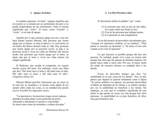 1. Apego (Aichaku)                                      2. La Otra Persona (Aite)


    La palabra japonesa “aichaku” (apego) significa que            El diccionario define la palabra “aite” como:
el corazón se ve atraído por un sentimiento de amor y no
puede desprenderse de ese sentimiento. Tiene el mismo                 (1) La persona que está en uno de dos lados,
significado que “aishu”. El amor, como “aichaku” y                        los cuales están uno frente al otro.
“aishu”, es un tipo de apego.                                         (2) Una de las personas que trabajan juntas.
                                                                      (3) Un oponente en una competencia.
    Aquello por lo que sentimos apego nos ata y esto nos
hace perder nuestra libertad. Hay personas que tienen              En un diccionario de proverbios encontramos que:
apego por el dinero, se atan al dinero y se convierten en   “Aunque los oponentes cambien, tú no cambias”, “Para
sirvientes del dinero durante toda su vida. Hay personas    pelear se necesita un oponente” y “Se lanza el reto sólo
que tienen apego por su posición social, se atan a su       cuando se ha visto al oponente”.
posición social y viven sus vidas sin libertad. Del mismo
modo, hay personas que tienen apego por el amor, se                Lo que hacemos es posible porque ahí hay otra
dejan atar por el amor y viven sus vidas enteras sin        persona. En realidad, puedo vivir como yo mismo sólo
ningún significado.                                         porque hay otros que me apoyan de distintas maneras. No
                                                            puedo hacer nada si estoy solo. Por eso, el mejor modo
   El Budismo, que enseña la compasión, no expone           de cuidar de nosotros mismos es cuidando bien a los
mucho acerca del amor. Sin embargo, existe una Sūtra        demás.
que dice “Del amor nace el amor y del amor nace el odio.
Del odio nace el amor y del odio nace el odio”.                     Existe un proverbio antiguo que dice “La
(Anguttara nikaya II)                                       amabilidad no es por causa de los demás”. Hoy en día,
                                                            parece que algunos lo quieren interpretar como si dijera
    Shinran Shōnin percibió claramente que un amor en       “Si somos amables con alguien, esa persona desarrollará
la cual uno se considera a sí mismo como digno de ser       el hábito de depender de los demás y se echará a perder;
amado sobre todas las cosas, es en realidad una pasión      por eso la amabilidad no beneficia a los demás. Sin
nociva. Escribió los siguientes versos:                     embargo, yo creo que el verdadero significado de este
                                                            dicho es que puedo ser como soy sólo porque hay otras
    “La ignorancia y las pasiones ciegas crecen espesas,    personas. La amabilidad no es para beneficio de ellos,
abundan en todas partes como partículas de polvo.           sino para beneficio mío.
Añorando y detestando se oponen o concuerdan.
Se alzan como cimas de montañas o colinas elevadas.”

                                   Shōzōmatsu Wasan (8)
                          -122-                                                       -123-
 