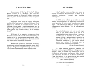 9. Ser y el No Ser (Umu)                                          10. Lujo (Eiga)


       Con respecto al “Ser” y al “No Ser”, Shinran                  “Eiga” significa vivir con lujos, con poder y
Shōnin escribió en el Shoshinge, “El bodhisattva             riqueza descomunales. Con frecuencia se utiliza en el
Nagarjuna apareció en el sur de la India y revolucionó       sustantivo compuesto “eyo-eiga” que significa
todos los puntos de vista relacionados con el Ser y el No    extravagancia.
Ser”.
                                                                     En 1496, a los ochenta y dos años de edad,
       Nagarjuna, quien nació en la India meridional,        Rennyo, el octavo patriarca del Hongwanji, construyó un
estableció las bases para el Budismo Mahayana. En el         ermita pequeña. El sitio creció posteriormente, para
Japón se le considera el fundador de ocho sectas de          llegar a ser el Hongwanji Ishiyama. Rennyo expresó
Budismo. Shinran alabó a Nagarjuna diciendo que “su          claramente por qué se decidió a vivir de este modo tan
logro más grande fue que revolucionó todos los puntos de     sencillo:
vista relativos a la existencia (‘u’) y la no existencia
(‘mu’) ”.                                                           “La razón fundamental para estar en este lugar
                                                                    nunca ha sido pasar el resto de mi vida en la
       El Ser y el No Ser se pueden explicar como sigue:            tranquilidad, procurar riqueza o fama, o gozar de
El Ser es la creencia de que todo existe eternamente y sin          la belleza que se encuentra en la flores y los
cambio; el No Ser nos enseña que todo dejará de existir y           pájaros, el viento y la luna; mi única aspiración es
terminará en la Nada. Nagarjuna nos aleccionó diciendo              que puedan florecer los adeptos de esta fe
que ambos puntos de vista eran incorrectos.                         firmemente establecida y que surjan nuevos
                                                                    adeptos que reciten el Nembutsu para la
        En virtud de que todo es el resultado de causas y           consecución de la Iluminación suprema.”
condiciones, no existe nada que no cambie nunca, ni hay                                       (De las cartas de Rennyo)
algo que desaparezca completamente y deje de existir.
Así es como verdaderamente existen todas las cosas.                  En todos nuestros esfuerzos, tratamos de
                                                             demostrar nuestras propias habilidades y sólo procuramos
                                                             riqueza y fama. Si vivimos sólo deseando los lujos y
                                                             olvidamos el hecho de que nos haremos viejos, nuestra
                                                             vida transcurrirá, día a día, sin un objetivo determinado.
                                                             Como dijo Rennyo, “Si yo actúo como si fuera a vivir
                                                             para siempre, es como un sueño, una ilusión”.
                                                                            (De la cartas de Rennyo)

                                                                    ¿No es ésta una situación triste?
                          -130-                                                        -131-
 