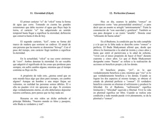 11. Eternidad (Eikyū)                                        12. Perfección (Enman)


        El primer carácter “ei” de “eikyū” toma la forma             Hoy en día, usamos la palabra “enman” en
de agua que corre. Tomando en cuenta las grandes              expresiones como “una personalidad armónica”, o para
extensiones que debe recorrer el agua que fluye bajo la       decir que un asunto se arregló “amistosamente”. Tiene la
tierra, el carácter “ei” fue adquiriendo un sentido           connotación de “con suavidad y gentileza”. También se
temporal hasta llegar a significar la eternidad, definición   usa para designar a un rostro “amable”. Denota estar
que conserva hasta el día de hoy.                             “rebosante de buena salud.”

        El segundo carácter, “kyū”, toma su forma del                En el Budismo, la condición que ha sido cumplida
marco de madera que sostiene un cadáver. El ataúd de          y a la que no le falta nada se describe como “enman” o
una persona que ha muerto se denomina “hitsugi”. Con el       perfecta. El Buda Shakyamuni afirmó que, desde que
paso del tiempo, este carácter llegó también a significar     obtuvo la iluminación a la edad de treinta y cinco años y
la eternidad.                                                 hasta que entró al parinirvana a la edad de ochenta,
                                                              “vivió con el único propósito de hacer el bien” durante
       En la actualidad, “eikyū” se usa como sinónimo         cuarenta y cinco años. Lo que el Buda Shakyamuni
de “eien”. Ambos denotan la eternidad. Es un vocablo          designaba como “bueno” se refiere a la realización de
que adquirió el significado de las cosas que perduran para    acciones en beneficio propio y de los demás.
siempre, sin sufrir cambio alguno, mientras que el tiempo
continúa su flujo sin fin.                                            El beneficio propio, “jiri”, es lo que
                                                              verdaderamente beneficia a uno, mientras que “rita” es lo
        A propósito de todo esto, ¿piensa usted que en        que verdaderamente beneficia a los demás. Cuando se
este mundo haya algo que dure para siempre, sin cambio        logran los dos aspectos al mismo tiempo, se obtiene el
alguno? Aunque un hombre o una mujer finjan ser               estado de plenitud perfecta o “enman”. El verdadero
valientes, en realidad las personas somos débiles. Él o       beneficio consiste en eliminar el sufrimiento y producir la
ella no pueden vivir sin apoyarse en algo. Si existiera       felicidad. En el Budismo, “sufrimiento” significa
algo verdaderamente eterno, en ello deberíamos depositar      limitación y “felicidad” equivale a libertad. Vivir la vida
nuestra confianza, pero parece que no hay nada así.           en plenitud significa ser libre. Cuando se realiza esta
                                                              condición y todo mundo puede vivir plenamente, se da la
       Resuena en mis oídos un dicho atribuido al             plenitud o “enman”.
príncipe Shōtoku, “Nuestro mundo es falso y pasajero,
sólo Buda es verdadero y real”.




                           -132-                                                         -133-
 