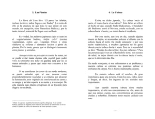 3. Las Plantas                                                                   4. La Cabeza


         La Sūtra del Loto dice, “El pasto, los árboles,                                           Existe un dicho japonés, “La cabeza hacia el
incluso la tierra, todos llegan a ser Budas”. La razón de                                  norte, el rostro hacia el occidente”. Este dicho se refiere
ello es la creencia de que todo lo que existe en este                                      al hecho de que, cuando Buda Shakyamuni, el fundador
mundo, sin excepción, tiene Naturaleza Búdica y, por lo                                    del Budismo, entró al Nirvana, estaba reclinado, con su
tanto, tiene el potencial de llegar a ser un Buda.                                         cabeza hacia el norte y su rostro hacia el occidente.

        Es verdad, las palabras japonesas que se usan en                                           Por esta razón, aun hoy en día, cuando alguien
el vegetarianismo budista, shōjin ryōri* (cocina                                           muere en Japón, se acostumbra colocar al difunto con la
vegetariana), shōjin age (vegetales fritos) y otras                                        cabeza hacia el norte. De modo semejante y por una
similares se refieren a alimentos hechos a partir de                                       razón supersticiosa, a muchos japoneses no les gusta
plantas. Por lo tanto, parece que se distingue claramente                                  dormir con su cabeza hacia el norte. Pero en la actualidad
entre plantas y animales.                                                                  se dice: “Mantén la cabeza fría y los pies calientes.” Para
                                                                                           las personas que viven en el hemisferio norte, por razones
        Aunque existe un precepto en contra de matar, no                                   de salud, es mejor dormir con la cabeza hacia el norte,
se puede evitar matar alguna vida vegetal para poder                                       que es la dirección más fría.
vivir. El precepto nos pone en guardia para que no se
maten animales y peces que están más cercanos a los                                        De modo semejante, si nos enfrentamos a un problema y
humanos.                                                                                   nuestra cabeza se calienta, nos podemos calmar si
                                                                                           enfriamos la cabeza. No es bueno mantenerla caliente.
        Si se consideran las cosas de un modo moderno,
se puede entender que, si una persona come                                                        En nuestra cabeza está el cerebro, de gran
preponderantemente vegetales y se esfuerza por alcanzar                                    importancia para una persona. Están los ojos, oídos, nariz
la iluminación, esos vegetales se convierten en su carne y                                 y lengua, es decir, los órganos de los sentidos más
su sangre y así dan soporte a su mente y a su cuerpo. De                                   importantes.
esta manera esas plantas progresan en su trayecto para
llegar a ser un Buda.                                                                             Aun cuando nuestra cabeza tiene mucha
                                                                                           importancia, si sólo nos concentramos en ella, antes de
                                                                                           que nos demos cuenta, nos convertiremos en personas
                                                                                           creídas y soberbias. Debemos tener mucho cuidado con
                                                                                           esto.
*
 Shōjin: En japonés, la palabra literalmente significa diligencia. En un sentido
budista, significa ser diligente en los esfuerzos por alcanzar la iluminación. En el uso
común, la palabra se refiere a la abstención de comer pescados y carne.

                                          -10-                                                                        -11-
 