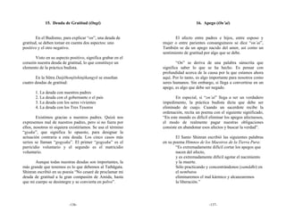 15. Deuda de Gratitud (Ongi)                                       16. Apego (On’ai)


        En el Budismo, para explicar “on”, una deuda de              El afecto entre padres e hijos, entre esposo y
gratitud, se deben tomar en cuenta dos aspectos: uno          mujer o entre parientes consanguíneos se dice “on’ai”,
positivo y el otro negativo.                                  También se da un apego nacido del amor, así como un
                                                              sentimiento de gratitud por algo que se debe.
       Visto en su aspecto positivo, significa grabar en el
corazón nuestra deuda de gratitud, lo que constituye un               “On” se deriva de una palabra sánscrita que
elemento de la práctica budista.                              significa saber lo que se ha hecho. Es pensar con
                                                              profundidad acerca de la causa por la que estamos ahora
       En la Sūtra Daijōhonjōshinjikangyō se enseñan          aquí. Por lo tanto, es algo importante para nosotros como
cuatro deudas de gratitud:                                    seres humanos. Sin embargo, si llega a convertirse en un
                                                              apego, es algo que debe ser negado.
       1. La deuda con nuestros padres
       2. La deuda con el gobernante o el país                       En especial, si “on’ai” llega a ser un verdadero
       3. La deuda con los seres vivientes                    impedimento, la práctica budista dicta que debe ser
       4. La deuda con los Tres Tesoros                       eliminado de cuajo. Cuando un sacerdote recibe la
                                                              ordenación, recita un poema con el siguiente significado,
        Existimos gracias a nuestros padres. Quizá nos        “En este mundo es difícil eliminar los apegos afectuosos,
expresemos mal de nuestros padres, pero si no fuera por       el modo de realmente pagar nuestras obligaciones
ellos, nosotros ni siquiera existiríamos. Se usa el término   consiste en abandonar esos afectos y buscar la verdad”.
“gyaku”, que significa lo opuesto, para designar la
actuación contraria a esta deuda. Los cinco casos más                El Santo Shinran escribió las siguientes palabras
serios se llaman “gogyaku”. El primer “gogyaku” es el         en su poema Himnos de los Maestros de la Tierra Pura:
parricidio voluntario y el segundo es el matricidio                  “Es extremadamente difícil cortar los apegos que
voluntario.                                                          nacen del afecto,
                                                                     y es extremadamente difícil agotar el nacimiento
       Aunque todas nuestras deudas son importantes, la              y la muerte.
más grande que tenemos es lo que debemos al Tathāgata.               Sólo practicando y concentrándonos (samādhi) en
Shinran escribió en su poesía “No cesaré de proclamar mi             el nembutsu
deuda de gratitud a la gran compasión de Amida, hasta                eliminaremos el mal kármico y alcanzaremos
que mi cuerpo se desintegre y se convierta en polvo”.                la liberación.”




                           -136-                                                        -137-
 