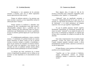 21. Gratitud (Kansha)                                       22. Conmoverse (Kandō)


       Rezongamos y nos quejamos de las personas                    Hace algunos años, el modo de vida de los
cercanas a nosotros, pero nos es difícil expresarles         jóvenes se describía como “mukandō” (impasible), junto
nuestra apreciación de todo corazón.                         con palabras como “apático” e “irresponsable”.

       Porque no sabemos apreciar a las personas que                “Mukandō” tiene un significado semejante a
están cercanas a nosotros, se nos imposibilita inclinar la   “shirakeru”. Independientemente de lo que uno vea o
cabeza para decir “Gracias”.                                 escuche, él o ella asume una actitud de “No sé qué le ves
                                                             de interesante” y su rostro permanece sin ninguna
       Porque tenemos la tendencia a depender muy            expresión. Esto es lo que significa “impasibilidad”.
fácilmente de ellos, consideramos como algo normal y
sobreentendido cualquier favor y gentileza que nos                   Ya que la palabra japonesa “kandō” significa
brindan. Pasamos por alto reflexionar sobre las causas y     literalmente experimentar un sentimiento profundo que
condiciones que fundamentan esos favores y gentilezas,       mueve la mente, “mukandō” es un estado de mente en el
así que no sentimos gratitud alguna por lo que hacen por     que no hay ni sentimiento ni impresión, no importa qué
nosotros.                                                    se haya visto o escuchado. En verdad es un modo de vida
                                                             aburrido.
       Si verdaderamente pudiéramos vernos a nosotros
mismos, el sentimiento de gratitud brotaría de nuestra              Esta vida es impermanente. En un mundo siempre
propia naturaleza al darnos cuenta de que la persona         cambiante, vivimos una nueva vida todos los días.
cercana a nosotros siempre es amable y considerada, a        Cuando cualquier pequeño incidente sacude y afecta
pesar de que estemos tan centrados en nosotros mismos.       profundamente nuestras mentes, cada día se convierte en
Pero como somos tan engreídos y nos tenemos en un            un día de impresiones.
concepto tan alto, no podemos inclinar nuestra cabeza
para expresar nuestra gratitud por los favores recibidos.            El Santo Rennyo, octavo patriarca del Hongwanji,
                                                             escribió en Go-ichidaiki-kikigaki:
       La persona que tiene conciencia de sí misma
conoce el significado de gratitud y esto se refleja en sus          “Aquellos que se han acercado al Budismo,
acciones. Lo más importante es el conocimiento de uno               aunque permanezcan serenos en tiempos
mismo.                                                              ordinarios, tienden a conmoverse cuando algo
                                                                    sucede.”




                          -142-                                                        -143-
 