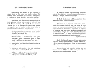 25. Visualización (Kanzatsu)                                      26. Familia (Kazoku)


        Generalmente esta palabra se lee “kansatsu” y                 El grupo de personas que viven juntas basado en
quiere decir ver las cosas con mucho cuidado. Sin             padres, hijos, esposo y esposa, hermanos y hermanas es
embargo, en el Budismo se lee “kanzatsu” que significa        la familia y su lugar de reunión es el hogar.
la visualización mental de Buda y de la Tierra de Buda.
                                                                     El Buda Shakyamuni palabras describió cómo
       Shan-tao, el gran sabio budista chino, clarificó las   debe ser la familia con las siguientes:
cinco prácticas propias para obtener la salvación del
Buda Amida. Kanzatsu es la segunda de esas prácticas.                “Un hogar es un lugar en que nuestras mentes
Shan-tao dice en su Sanzengi que las prácticas propias        entran en contacto estrecho unas con otras. Si estas
son aquellas que se enseñan en las Sūtras sobre el            mentes se aman mutuamente, el hogar será tan bello
renacimiento. Luego lista esas cinco prácticas:               como un jardín de flores. Pero si esas mentes no se ponen
                                                              en armonía unas con otras, será como cuando una
   1. “Leer y recitar.” En concentración sincera leer las     tormenta hace estragos en el jardín. En estas situaciones
      tres Sūtras de la Tierra Pura.                          no debemos culpar a los demás, sino mantener nuestras
                                                              mentes en paz y caminar por el camino correcto.”
   2. “Visualización.” Concentrándose con gran                                                       (Anguttara-nikāya)
      sinceridad, pensar únicamente sobre el Buda
      Amida y la belleza que adorna su Tierra Pura.                   En la familia en la que convivimos, todo queda
                                                              expuesto, nuestros puntos fuertes y nuestras debilidades,
   3. “Veneración.” Con gran sinceridad reverenciar al        y si nos echamos mutuamente la culpa, las desavenencias
      Buda Amida.                                             y disputas nunca terminarán.

   4. “Recitación del Nombre.” Con gran sinceridad,                   En una familia cada miembro conoce tanto las
      recitar sólo el nombre del Buda Amida.                  fuerzas como las debilidades de los demás; esto es lo que
                                                              la constituye precisamente como familia.
   5. “Alabanza y Ofrendas.” Con gran sinceridad,
      alabar y hacer ofrendas sólo al Buda Amida.




                           -146-                                                        -147-
 