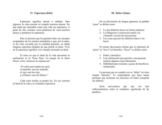 27. Esperanza (Kibō)                                          28. Deber (Gimu)


       Esperanza significa desear o anhelar. Para                  En un diccionario de lengua japonesa, la palabra
algunos, la vida consiste en cumplir nuestros deseos. No     “gimu” se define como:
hay nada tan miserable como una vida sin esperanza. A
pesar de ello, muchas veces perdemos de vista nuestros              1. Lo que debemos hacer en forma ordinaria.
deseos y perdemos la esperanza.                                     2. La obligación o restricción moral a la
                                                                       voluntad o acción de una persona.
        Para la persona que ha gastado todas sus energías           3. Las cosas que por ley debemos hacer o no
ocupándose de los asuntos inmediatos y que, por lo tanto,              hacer.
se ha visto envuelta por la realidad presente, no habrá
ninguna esperanza después de que pierde su ideal. Vivir            El mismo diccionario afirma que el antónimo de
en la esperanza significa vivir siempre teniendo un ideal.   “gimu” es “kenri” (el derecho). “Kenri” se define como:

        El reino en que el ideal de la vida encuentra su            1. Poder y beneficio.
realización es la Tierra Pura. Un pasaje de la Sūtra                2. Una calificación que permite a una persona
Menor sobre Amitayus lo expresa así:                                   realizar algunas cosas libremente.
                                                                    3. Habilidad para reclamar y gozar de beneficios
       “El color azul irradia luz azul,                                unilaterales.
       el amarillo, una luz amarilla,
       el rojo, una luz roja,                                       La persona que no cumple con su “deber” no tiene
       y el blanco, una luz blanca.”                         ningún “derecho”. Es sorprendente que haya tantas
                                                             personas que reclaman sus derechos sin haber cumplido
        Cada color irradia su propia luz. En eso consiste    sus deberes.
el ideal de la vida y la verdadera esperanza.
                                                                     Sería  provechoso    que   una     vez   más
                                                             reflexionáramos sobre el verdadero significado de las
                                                             palabras.




                           -148-                                                      -149-
 