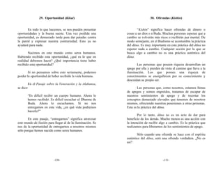 29. Oportunidad (Kikai)                                        30. Ofrendas (Kishin)


       En todo lo que hacemos, se nos pueden presentar              “Kishin” significa hacer ofrendas de dinero o
oportunidades y la buena suerte. Una vez perdida una         cosas a un dios o a Buda. Muchas personas esperan que a
oportunidad, es demasiado tarde para dar patadas contra      cambio se volverán más ricos o recibirán paz mental. De
la pared y expresar nuestra contrariedad. Esto ya no         modo semejante, en el Budismo se acostumbra la práctica
ayudará para nada.                                           del dāna. Es muy importante en esta práctica del dāna no
                                                             esperar nada a cambio. Cualquier acción por la que se
       Nacimos en este mundo como seres humanos.             busca algo a cambio no es una práctica auténtica del
Habiendo recibido esta oportunidad, ¿qué es lo que en        dāna.
realidad debemos hacer? ¿Qué importancia tiene haber
recibido esta oportunidad?                                          Las personas que poseen riqueza desarrollan un
                                                             apego por ella y pierden de vista el camino que lleva a la
        Si no pensamos sobre esto seriamente, podemos        iluminación. Los que poseen una riqueza de
perder la oportunidad de haber recibido la vida humana.      conocimientos se enorgullecen por su conocimiento y
                                                             descuidan su propio ser.
        En el Pasaje sobre la Veneración y la Alabanza,
se dice:                                                             Las personas que, como nosotros, estamos llenas
                                                             de apegos y somos engreídos, tratamos de escapar de
       “Es difícil recibir un cuerpo humano. Ahora lo        nuestros sentimientos de apego y de recortar los
       hemos recibido. Es difícil escuchar el Dharma de      conceptos demasiado elevados que tenemos de nosotros
       Buda. Ahora lo escuchamos. Si no nos                  mismos, ofreciendo nuestras posesiones a otras personas.
       entregamos en esta vida, ¿en qué vida podremos        Esta es la práctica del dāna.
       hacerlo?”
                                                                     Por lo tanto, dāna no es un acto de dar para
       En este pasaje, “entregarnos” significa atravesar     beneficio de los demás. Mucho menos es una acción con
este mundo de ilusión para llegar al de la iluminación. Se   la intención de recibir algo a cambio. Es la práctica que
nos da la oportunidad de entregarnos a nosotros mismos       realizamos para liberarnos de los sentimientos de apego.
sólo porque hemos nacido como seres humanos.
                                                                     Sólo cuando una ofrenda se hace con el espíritu
                                                             auténtico del dāna, será una ofrenda verdadera. ¿No es
                                                             así?




                          -150-                                                        -151-
 