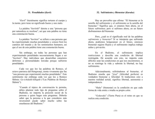 31. Penalidades (Kurō)                               32. Sufrimiento y Bienestar (Kuraku)


       “Kurō” literalmente significa torturar el cuerpo y            Hay un proverbio que afirma: “El bienestar es la
la mente, pero tiene un significado bueno y uno malo.        semilla del sufrimiento y el sufrimiento es la semilla del
                                                             bienestar.” Significa que, si estamos bien ahora, en el
       La palabra “kurōshō” denota a una “persona que        futuro sufriremos; pero si sufrimos ahora, en un futuro
por naturaleza es recelosa”, así que esta palabra no tiene   disfrutaremos del bienestar.
una connotación buena.
                                                                    Pero, ¿cuál es el significado real de las palabras
        La palabra “kurōnin” se refiere a una persona que    sufrimiento y bienestar? Si se interpreta que sufriendo
ha experimentado muchas penalidades y conoce bien los        ahora, podremos holgazanear en el futuro, entonces
caminos del mundo y de los sentimientos humanos, así         bienestar sugiere flojera y el sufrimiento implica trabajo
que el uso de esta palabra tiene una connotación buena.      arduo y privación.

       Sin embargo, no todas las personas que han                    En el Budismo, el sufrimiento implica
experimentado penalidades necesariamente llegan a ser        restricciones y describe una condición de libertad
“kurōnin”. Hay individuos que desarrollan caracteres         restringida. De acuerdo con esto, no importa cuán
deformes y personalidades torcidas porque sufrieron          difíciles sean las condiciones en que nos encontremos, si
penalidades.                                                 no se restringe la vida y subsiste la libertad, no hay
                                                             sufrimiento.
       Cada vez que leo las palabras de Rennyo, el
octavo patriarca del Hongwanji, siento vivamente que fue            Adicionalmente, refiriéndonos al bienestar, el
“una persona que experimentó muchas penalidades”. Este       Budismo enseña que “jizai” (felicidad perfecta) es
sentimiento me embarga cada vez que leo a Rennyo             verdadero bienestar y felicidad. Si traducimos esto a
Shōnin: Go-ichidaiki-kikigaki (“Las Palabras de Rennyo       nuestra realidad actual, significa libertad, autonomía e
Shōnin”).                                                    independencia.

       “Cuando el tópico de conversación lo permita,                “Raku” (bienestar) es la condición en que cada
       debes plantear todo tipo de preguntas sobre el        forma de vida emite e irradia su propio color.
       Budismo, no importa la posición social de la
       persona a quien hagas esas preguntas. Deberás                 “Gokuraku” (Tierra Pura) es el reino en que se
       saber que la persona a la que consideres más          realiza esta condición.
       inverosímil puede saber mucho sobre las
       enseñanzas del Budismo.”


                          -152-                                                        -153-
 