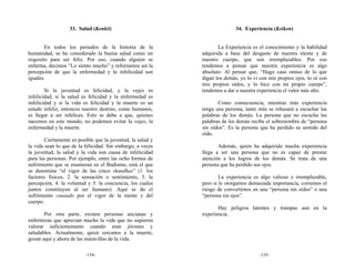33. Salud (Kenkō)                                        34. Experiencia (Keiken)


        En todos los periodos de la historia de la                  La Experiencia es el conocimiento y la habilidad
humanidad, se ha considerado la buena salud como un          adquirida a base del desgaste de nuestra mente y de
requisito para ser feliz. Por eso, cuando alguien se         nuestro cuerpo, que son irremplazables. Por eso
enferma, decimos “Lo siento mucho” y reforzamos así la       tendemos a pensar que nuestra experiencia es algo
percepción de que la enfermedad y la infelicidad son         absoluto. Al pensar que, “Hago caso omiso de lo que
iguales.                                                     digan los demás, yo lo vi con mis propios ojos, lo oí con
                                                             mis propios oídos, y lo hice con mi propio cuerpo”,
        Si la juventud es felicidad, y la vejez es           tendemos a dar a nuestra experiencia el valor más alto.
infelicidad; si la salud es felicidad y la enfermedad es
infelicidad y si la vida es felicidad y la muerte es un             Como consecuencia, mientras más experiencia
estado infeliz, entonces nuestro destino, como humanos,      tenga una persona, tanto más se rehusará a escuchar las
es llegar a ser infelices. Esto se debe a que, quienes       palabras de los demás. La persona que no escucha las
nacemos en este mundo, no podemos evitar la vejez, la        palabras de los demás recibe el sobrenombre de “persona
enfermedad y la muerte.                                      sin oídos”. Es la persona que ha perdido su sentido del
                                                             oído.
        Ciertamente es posible que la juventud, la salud y
la vida sean lo que de la felicidad. Sin embargo, a veces           Además, quien ha adquirido mucha experiencia
la juventud, la salud y la vida son causa de infelicidad     llega a ser una persona que no es capaz de prestar
para las personas. Por ejemplo, entre las ocho formas de     atención a los logros de los demás. Se trata de una
sufrimiento que se enumeran en el Budismo, está el que       persona que ha perdido sus ojos.
se denomina “el vigor de las cinco skandhas” (1. los
factores físicos, 2. la sensación o sentimiento, 3. la               La experiencia es algo valioso e irremplazable,
percepción, 4. la voluntad y 5. la conciencia, los cuales    pero si le otorgamos demasiada importancia, corremos el
juntos constituyen al ser humano). Aquí se da el             riesgo de convertirnos en una “persona sin oídos” o una
sufrimiento causado por el vigor de la mente y del           “persona sin ojos”.
cuerpo.
                                                                    Hay peligros latentes y trampas aun en la
       Por otra parte, existen personas ancianas y           experiencia.
enfermizas que aprecian mucho la vida que no supieron
valorar suficientemente cuando eran jóvenes y
saludables. Actualmente, quizá cercanos a la muerte,
gozan aquí y ahora de las maravillas de la vida.

                          -154-                                                        -155-
 