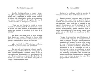 35. Dedicación (Kenshin)                                        36. Efecto (Kekka)


       Kenshin significa dedicarse en cuerpo y alma a                Kekka es “el estado que resulta de la acción de
algo. ¿Por qué cosa podemos arriesgar nuestro cuerpo y       ciertas causas” o “un efecto creado por cierta causa”.
nuestra alma? Las palabras de Shinran Shōnin, fundador
de la Secta Jōdo Shinshū sobre kenshin, se nos transmiten            Cuando queremos emprender algo, lo iniciamos
con mucha intensidad en el capítulo dos de la                sólo después de pensar sobre el posible efecto o
Lamentación sobre las Divergencias (Tannishō).               resultado. Hay quienes dicen, “Si el resultado es bueno,
                                                             todo está bien”, pero, ¿será sólo el resultado lo que
        “Cada uno de Ustedes ha venido a verme,              importa? Definitivamente no. El significado de la vida
cruzando las fronteras de más de diez provincias, a riesgo   humana está en el proceso. Una vez nacido, el ser
de su vida, sólo con la intención de preguntarme sobre el    humano invariablemente morirá. Mientras llega la
sendero que conduce al nacimiento en la tierra de la         muerte, ¿cómo debe vivir? ¿Cómo se debe avanzar por el
felicidad.”                                                  sendero de la vida? Buda nos enseña en la Sūtra
                                                             Avatamsaka:
        Esa gente, que había hecho el largo recorrido
desde Kanto para visitar a Shinran en Kyoto, había                  “Ya que el aspirante hace que el fundamento de
dedicado su cuerpo y su alma a la búsqueda del sendero              su mente sea la compasión, no tiene pensamientos
que lleva al nacimiento en la tierra de la felicidad.               sobre la gente que le lleven a que las personas le
                                                                    agraden o no le agraden. Ya que su mente es justa
       ¿Qué significa la frase “el sendero que conduce al           y pura, voluntariamente practica todo tipo de
nacimiento en gokuraku (tierra de la felicidad)”?                   bondad. En tiempos favorables y desfavorables
                                                                    profundiza en su fe, comprende lo que es
        La raíz raku en la palabra gokuraku significa               avergonzarse, respeta las enseñanzas y actúa
“libertad completa”. Quiere decir vivir la vida propia de           como dice que va a actuar. Hay consistencia entre
modo verdadero y pleno. Tuvimos la fortuna de vivir en              sus palabras y sus acciones. Mira las cosas con
este mundo como seres humanos y es natural querer vivir             sabiduría y claridad. Su mente es tan inamovible
esta vida en su máxima perfección. Los discípulos de                como una montaña y cada vez más desea
Shinran que venían de Kanto habían arriesgado sus                   progresar hacia la Iluminación.”
cuerpos y sus almas por ese deseo.




                          -156-                                                        -157-
 