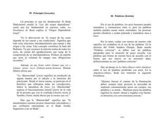 39. Principio (Gensoku)
                                                                            40. Palabras (Kotoba)

       Un principio es una ley fundamental. El Buda
Shakyamuni enseñó la “Ley del origen dependiente”                  Por el uso de palabras, los seres humanos pueden
como una ley fundamental en nuestras vidas. La              entenderse y comunicarse entre sí; pero las palabras
Enseñanza de Buda explica el “Origen Dependiente            también pueden causar malos entendidos: las personas
(engi)”.                                                    pueden ofenderse y acabar peleando y matándose unos a
                                                            otros.
        “Es la abreviación de ‘El origen de las cosas
depende de sus causas y sus condiciones’. Significa que             Por lo tanto, cuidar con esmero de nuestra vida
todo tiene relaciones interdependientes que causan y dan    significa ser cuidadoso en el uso de las palabras. En la
origen a las cosas. Este concepto constituye la base del    doctrina del Noble Sendero Óctuple, Buda enseña
Budismo. Ya que reconoce la relación mutua de todos los     “Palabras correctas”: se deben usar las palabras
seres, da cuenta del agradecimiento que surge de la         apropiadas para la situación de quien escucha. Las
comprensión de su interdependencia. Produce un espíritu     palabras que brotan de nuestra boca de acuerdo con el
que tiene la voluntad de repagar esas obligaciones          humor que nos mueve en un momento dado,
invisibles.”                                                definitivamente no son “palabras correctas”.
      Además, en sus Notas sobre Llamar una vez y
Llamar varias veces (Ichinen-tanen-shomon), Shinran                Hay un pasaje en La Sūtra Mayor sobre Amitāyus
Shōnin afirma que:                                          sobre el uso de palabras proferidas con amor. En la
                                                            Ańguttara-nikāya, Buda nos transmite la siguiente
   “La ‘dharmicidad’ (jinen) significa no producido de      Enseñanza:
   alguna manera por el cálculo y la intención del
   practicante. Desde el inicio mismo, se participa en el          “Quienes buscan el camino da la Iluminación
   beneficio que sobrepasa todas las concepciones.                 deben siempre tener presente la necesidad de
   Indica la naturaleza de jinen. La ‘dharmicidad’                 mantener constantemente puros sus cuerpos, sus
   expresa el funcionamiento natural (jinen) de la vida            palabras y su mente... Mantener puras las palabras
   de la persona que con fe confiada (shinjin) recita el           significa no mentir, abusar o engañar a los demás,
   Nombre (Namu Amida Butsu) por lo menos una vez.”                ni distraerse con conversaciones ociosas.”
       Dijo que la “dharmicidad” significa que “Si
abandonamos nuestras propias intenciones calculadoras y
nos confiamos enteramente en el Buda Amida,
llegaremos a ser un Buda”.


                         -160-                                                        -161-
 