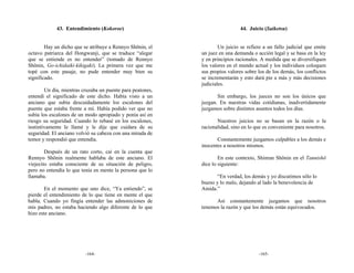 43. Entendimiento (Kokoroe)                                      44. Juicio (Saiketsu)


        Hay un dicho que se atribuye a Rennyo Shōnin, el            Un juicio se refiere a un fallo judicial que emite
octavo patriarca del Hongwanji, que se traduce “alegar      un juez en una demanda o acción legal y se basa en la ley
que se entiende es no entender” (tomado de Rennyo           y en principios racionales. A medida que se diversifiquen
Shōnin, Go-ichidaiki-kikigaki). La primera vez que me       los valores en el mundo actual y los individuos coloquen
topé con este pasaje, no pude entender muy bien su          sus propios valores sobre los de los demás, los conflictos
significado.                                                se incrementarán y esto dará pie a más y más decisiones
                                                            judiciales.
        Un día, mientras cruzaba un puente para peatones,
entendí el significado de este dicho. Había visto a un             Sin embargo, los jueces no son los únicos que
anciano que subía descuidadamente los escalones del         juzgan. En nuestras vidas cotidianas, inadvertidamente
puente que estaba frente a mí. Había podido ver que no      juzgamos sobre distintos asuntos todos los días.
subía los escalones de un modo apropiado y ponía así en
riesgo su seguridad. Cuando lo rebasé en los escalones,            Nuestros juicios no se basan en la razón o la
instintivamente le llamé y le dije que cuidara de su        racionalidad, sino en lo que es conveniente para nosotros.
seguridad. El anciano volvió su cabeza con una mirada de
temor y respondió que entendía.                                    Constantemente juzgamos culpables a los demás e
                                                            inocentes a nosotros mismos.
        Después de un rato corto, caí en la cuenta que
Rennyo Shōnin realmente hablaba de este anciano. El                 En este contexto, Shinran Shōnin en el Tannishō
viejecito estaba consciente de su situación de peligro,     dice lo siguiente:
pero no entendía lo que tenía en mente la persona que lo
llamaba.                                                           “En verdad, los demás y yo discutimos sólo lo
                                                            bueno y lo malo, dejando al lado la benevolencia de
        En el momento que uno dice, “Ya entiendo”, se       Amida.”
pierde el entendimiento de lo que tiene en mente el que
habla. Cuando yo fingía entender las admoniciones de              Así constantemente juzgamos que nosotros
mis padres, no estaba haciendo algo diferente de lo que     tenemos la razón y que los demás están equivocados.
hizo este anciano.




                          -164-                                                       -165-
 