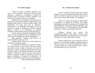 45. Límites (Saigen)                                     46. La Vida de uno (Jinsei)

        “Saigen” se refiere a los límites impuestos a las
                                                                     “Jinsei” se refiere a la vida de uno, que se puede
cosas o a las situaciones. Cuando uno evita el manejo
                                                             asemejar a un viaje. Lo importante en todo viaje es que el
oportuno y ordenado de un problema o dilema, ese
                                                             destino esté claro. Divagar sin un destino claro no es un
problema nunca se resolverá. Se llama “ilimitada” a esa
                                                             viaje, sino un simple andar errando o de vagabundo.
situación que no tiene un término o fin definido.
        Cuando Buda y sus discípulos se detuvieron en un
                                                                     Alguna vez, alguien me preguntó a dónde estaba
pueblo para una estancia religiosa, alguna persona que
                                                             él destinado a ir, después de la muerte. Tuve alguna
guardaba algún rencor en contra de Buda instigó a los
                                                             dificultad para contestar esta pregunta. Una pregunta más
malhechores del lugar para que lo difamaran.
                                                             fácil hubiera sido: “Para llegar a determinado lugar, ¿qué
Convencieron a los habitantes del pueblo de que no
                                                             camino debo tomar? A una pregunta de este tipo habría
ofrecieran al grupo de mendicantes comida o limosna
                                                             contestado, “Toma este camino para llegar allí”.
alguna y trataron a los mendicantes con palabras
insultantes, calumniándolos por sus esfuerzos religiosos.
                                                                     ¿Podemos        permitir   que      nuestra vida
        En esta ocasión el discípulo Ananda dijo a Buda:
                                                             verdaderamente preciosa ande errante, sin metas o una
“Señor, no hay necesidad de que nos quedemos en este
                                                             finalidad determinada, quizá para perecer en el camino?
paraje. Hay otros pueblos que son más hospitalarios.”
                                                             Si la vida es un viaje, ¿hacia dónde se dirige?
        Buda respondió: “Ananda, ¿qué harías si el
siguiente pueble es igual que éste?”
                                                                    Nuestros predecesores, que vivieron sus vidas de
         Ananda replicó: “En ese caso, Señor, podríamos
                                                             acuerdo con los preceptos budistas, consideraron que la
trasladarnos al siguiente pueblo.
                                                             vida era un viaje a la “Tierra de la Iluminación” (Jōdo) y
        La respuesta de Buda fue la siguiente:“Ananda,
                                                             vivieron cada día de su vida avanzando, paso a paso y
este curso de acción no tiene límites. Creo que lo mejor
                                                             con andar seguro, hacia la Tierra Pura.
que podemos hacer cuando encontramos este tipo de
calumnias o abusos es soportar pacientemente este trato
hasta que termine y sólo entonces dirigirnos a otro lugar.
Ananda, a Buda no le afectan las ocho cosas de este
mundo: la ganancia, el daño, la difamación, el honor (o
gloria), la alabanza, la calumnia, el sufrimiento y el
placer. La situación que estamos viviendo pronto pasará.”
                          (De la Dhammapada Atthakatha)




                          -166-                                                        -167-
 