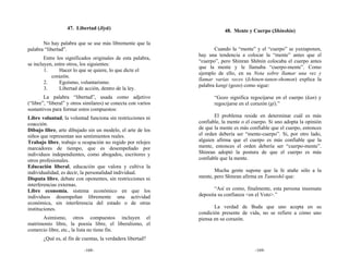47. Libertad (Jiyū)                                     48. Mente y Cuerpo (Shinshin)

       No hay palabra que se use más libremente que la
palabra “libertad”.                                                   Cuando la “mente” y el “cuerpo” se yuxtaponen,
                                                               hay una tendencia a colocar la “mente” antes que el
        Entre los significados originales de esta palabra,
                                                               “cuerpo”, pero Shinran Shōnin colocaba el cuerpo antes
se incluyen, entre otros, los siguientes:
                                                               que la mente y le llamaba “cuerpo-mente”. Como
        1.     Hacer lo que se quiere, lo que dicte el
                                                               ejemplo de ello, en su Nota sobre llamar una vez y
           corazón.
                                                               llamar varias veces (Ichinen-tanen-shomon) explica la
        2.     Egoísmo, voluntarismo.
                                                               palabra kangi (gozo) como sigue:
        3.     Libertad de acción, dentro de la ley.
        La palabra “libertad”, usada como adjetivo                    “Gozo significa regocijarse en el cuerpo (kan) y
(“libre”, “liberal” y otros similares) se conecta con varios          regocijarse en el corazón (gi).”
sustantivos para formar estos compuestos:
Libre voluntad, la voluntad funciona sin restricciones ni             El problema reside en determinar cuál es más
coacción.                                                      confiable, la mente o el cuerpo. Si uno adopta la opinión
Dibujo libre, arte dibujado sin un modelo, el arte de los      de que la mente es más confiable que el cuerpo, entonces
niños que representan sus sentimientos reales.                 el orden debería ser “mente-cuerpo”. Si, por otro lado,
Trabajo libre, trabajo u ocupación no regido por relojes       alguien afirma que el cuerpo es más confiable que la
marcadores de tiempo, que es desempeñado por                   mente, entonces el orden debería ser “cuerpo-mente”.
individuos independientes, como abogados, escritores y         Shinran adoptó la postura de que el cuerpo es más
otros profesionales.                                           confiable que la mente.
Educación liberal, educación que valora y cultiva la
individualidad, es decir, la personalidad individual.                 Mucha gente supone que la fe atañe sólo a la
Disputa libre, debate con oponentes, sin restricciones ni      mente, pero Shinran afirma en Tannishō que:
interferencias externas.
Libre economía, sistema económico en que los                          “Así es como, finalmente, esta persona insensata
individuos desempeñan libremente una actividad                 deposita su confianza <en el Voto>.”
económica, sin interferencia del estado o de otras
instituciones.                                                        La verdad de Buda que uno acepta en su
                                                               condición presente de vida, no se refiere a cómo uno
      Asimismo, otros compuestos incluyen el                   piensa en su corazón.
matrimonio libre, la poesía libre, el liberalismo, el
comercio libre, etc., la lista no tiene fin.
       ¿Qué es, al fin de cuentas, la verdadera libertad?

                           -168-                                                         -169-
 