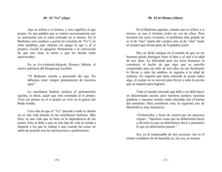 49. El “Yo” (Jiga)                                       50. El Sí Mismo (Jibun)


       Jiga se refiere a sí mismo, y esto significa al ego           En el Budismo japonés, cuando uno se refiere a sí
propio. Es una palabra que se matiza necesariamente por      mismo, se usa el término jishin en vez de jibun. Para
su asociación con el estar centrado en sí mismo. En el       nosotros los seres vivientes, el problema más grande no
Budismo, esto conduce a gashū (el concepto de “Yo”), en      es el de “bun” (parte del cuerpo) sino el de “shin” (todo
otras palabras, jiga shūjaku (el apego al ego o al sí        el cuerpo) que forma parte de la palabra jishin.
propio). Gashū es apegarse firmemente a la convicción
de que uno tiene la razón y que los demás están                      Hay un dicho antiguo en el sentido de que un ser
equivocados.                                                 humano puede distinguir entre el bien y el mal a la edad
                                                             de tres años. La dificultad para los seres humanos la
       En su Go-ichidaiki-kikigaki, Rennyo Shōnin, el        constituye el hecho de que algo que es sencillo
octavo patriarca del Hongwanji escribió:                     comprender para un niño de tres años no tan fácilmente
                                                             lo llevan a cabo los adultos, ni siquiera a la edad de
       “El Budismo enseña a prescindir del ego. No           ochenta. No importa qué tanto entienda la mente sobre
       debemos tener ningún pensamiento de nuestros          algo, el cuerpo no se moverá para llevar a cabo la acción
       egos.”                                                que se requiera para lograrlo.

       La enseñanza budista rechaza el pensamiento                  Todo el mundo entiende qué debe o no debe hacer
egoísta, es decir, aquel que está orientado al sí propio.    en determinado asunto; pero nuestros cuerpos, nuestras
Vivir sin pensar en el sí propio es vivir en la gracia del   palabras y nuestras mentes están afectadas por el karma
Buda Amida.                                                  del momento. Para corroborar esto, la siguiente cita de
                                                             Mattōshō es muy ilustrativa:
       Una vida en que el “Yo” precede a todo lo demás
no es una vida basada en las enseñanzas budistas. Más               <Enfurecidos y fuera de control por las pasiones
bien, es una vida que se basa en la dependencia de las              ciegas>, “hacemos cosas que no deberíamos hacer
armas. Esto se debe a que en este tipo de vida se tiende a          y decimos lo que no deberíamos decir y pensamos
disparar a los que lo rodean a uno cuando las cosas no              lo que no deberíamos pensar.”
salen de acuerdo con las inclinaciones o preferencias.
                                                                     Soy yo el responsable de mis acciones: ése es el
                                                             retrato verdadero de mi humilde yo, ése soy yo mismo.




                          -170-                                                        -171-
 