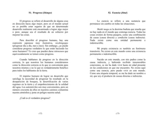 51. Progreso (Shimpo)                                          52. Esencia (Jittai)


       El progreso se refiere al desarrollo de alguna cosa         La esencia se refiere a una sustancia que
en dirección hacia algo mejor, pero en el mundo actual       permanece sin cambio en todas las situaciones.
no es posible estar seguros de que un determinado
desarrollo realmente está encaminado a lograr algo mejor            Shohō muga es la doctrina budista que enseña que
o peor, aunque sea el resultado de un esfuerzo por           no hay nada en el mundo que contenga esencia. Todas las
mejorar las cosas.                                           cosas existen de forma pasajera, como una combinación
                                                             de causa (causa directa) y condición (causa indirecta).
       Para describir el progreso humano, hay una            Nada existe como una entidad permanente e
expresión japonesa muy ilustrativa, nisshingeppo             indestructible.
(progresar día a día, mes a mes). Sin embargo, ¿se puede
considerar progreso verdadero lo que están haciendo los              Mi propia existencia es también un fenómeno
seres humanos? Yo creo que pueden darse retrocesos que       transitorio. No existo en este mundo como una existencia
equivocadamente se tomen como progreso.                      permanente e indestructible.

       Cuando hablamos de progreso en la dirección                  Nacido en este mundo, con mis padres como la
correcta, lo que nosotros los humanos consideramos           causa indirecta, y habiendo recibido innumerables
como la dirección correcta es lo que es conveniente para     conexiones, se me ha dado vivir hasta mi edad presente
nosotros mismos y no lo que es verdaderamente benéfico       en las condiciones en que me encuentro. No existo aquí
para todos los habitantes de la tierra.                      como una esencia, pero puedo vivir en este mundo.
                                                             Como una etiqueta temporal, se me ha dado un nombre a
        El impulso humano de lograr un desarrollo que        mí, que soy el producto de causas directas e indirectas.
satisfaga la necesidad de progresar ha resultado en la
desaparición de bosques, la desertificación de varias
regiones en la tierra y el empobrecimiento de la calidad
del agua. Los automóviles son muy convenientes, pero un
número creciente de ellos en nuestros caminos contamina
nuestra atmósfera y pone en peligro nuestra salud.

       ¿Cuál es el verdadero progreso?




                          -172-                                                       -173-
 