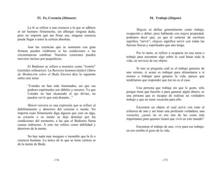 53. Fe, Creencia (Shinnen)                                      54. Trabajo (Shigoto)

       La fe se refiere a una creencia a la que se adhiere
                                                                     Shigoto se define generalmente como trabajo,
el ser humano firmemente, sin albergar ninguna duda;
                                                             ocupación o deber; pero hablando con mayor propiedad,
pero no importa qué tan firme sea, ninguna creencia
                                                             podemos decir que, ya que el carácter de escritura
puede llegar a tener la certeza absoluta.
                                                             significa “servir”, shigoto significa servir con todas las
                                                             fuerzas físicas y espirituales que uno tenga.
       Aun las creencias que se sostienen con gran
firmeza pueden cimbrarse si las condiciones o las
                                                                     Por lo tanto, se refiere a ocuparse en una tarea o
circunstancias cambian. Nuestros corazones pueden
                                                             trabajo para encontrar algo sobre lo cual basar toda la
moverse incluso por pequeñeces.
                                                             vida, en servicio de ese objeto.
       El Budismo se refiere a nosotros como “bombu”
                                                                    Si uno se pregunta cuál es el trabajo genuino de
(mortales ordinarios). La Bussetsu kammuryōjukyō (Sūtra
                                                             uno mismo, si acaso es trabajar para alimentarse a sí
de Meditación sobre el Buda Eterno) dice lo siguiente
                                                             mismo o trabajar para ganarse la vida, parece que
sobre este tema:
                                                             tendríamos que responder que ése no es el caso.
       “Ustedes no han sido iluminados, así que sus
                                                                     Una persona que trabaja sin que le guste, sólo
       poderes espirituales son débiles y oscuros. Ya que
                                                             porque tiene que hacerlo o para ganarse algún dinero, es
       Ustedes no han alcanzado el ojo divino, no
                                                             una persona que es incapaz de realizar un verdadero
       pueden ver lo que está distante...”
                                                             trabajo y que no tiene vocación para ello.
        Shinsō ruiretsu es una expresión que se refiere al
                                                                    Encontrar un objeto al cual servir con todo el
debilitamiento y deterioro del corazón o mente. No
                                                             esfuerzo de uno y así tener una profesión verdadera, una
importa cuán firmemente diga alguien que cree en algo,
                                                             vocación, ¿acaso no es eso una de las cosas más
su corazón o su mente se deja dominar por las
                                                             importantes para quienes tienen que vivir en este mundo?
condiciones del momento, a las que el Budismo llama
causas indirectas. A esto me refiero como debilidad y
                                                                    Encontrar el trabajo de uno, vivir para ese trabajo:
deterioro de la mente.
                                                             en eso estriba el gozo de la vida.
       No hay nada más inseguro o inestable que la fe o
creencia humana. Lo único de lo que se tiene certeza es
de la mente de Buda.



                          -174-                                                         -175-
 