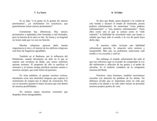 7. La Nariz                                                    8. El Oído


       Si yo digo “a la gente no le gustan las narices                  Se dice que Buda, quien despertó a la verdad de
prominentes”, ¿se molestarían los caucásicos, que               este mundo y alcanzó el estado de iluminado, poseía
generalmente tienen narices prominentes?                        poderes sobrenaturales. Se mencionan “cinco poderes
                                                                sobrenaturales” o “seis poderes sobrenaturales”. Entre
        Ciertamente hay diferencias. Hay narices                ellos existe uno al que se conoce como el “oído
prominentes o aplanadas, bien formadas o mal formadas,          celestial,” la habilidad de escucharlo todo, por lejano o
pero la función de la nariz es oler. Su forma y su longitud     callado que haya sido el sonido o la voz de quien haya
no tienen nada que ver con esa función.                         dicho algo.

        Muchas religiones parecen darle mucha                          Si nuestros oídos tuvieran una habilidad
importancia al olor y el interior de los edificios religiosos   sobrenatural parecida, la situación sería molesta e
está lleno de fragancias agradables.                            insoportable. Más aún, no podríamos seleccionar cuál
                                                                sonido o voz escuchar y cuál no.
       También en el Budismo, por la influencia del
Hinduismo, cuando decoramos un altar en el que se                       Sin embargo el sentido sobrenatural del oído al
expone una escultura de Buda, casi nunca omitimos               que nos referimos aquí es el poder de comprender la voz
quemar incienso. El propósito de ello es purificar el           del sufrimiento y aflicción de las gentes y el poder de
santuario y al mismo tiempo purificar nuestras mentes y         salvarlas. Es el símbolo verdadero de la compasión
nuestros cuerpos, que están llenos de pasiones.                 inmensa del Buda.

        En otras palabras, al quemar incienso costoso,                 Nosotros, seres humanos, también necesitamos
intentamos crear una atmósfera religiosa que exprese el         escuchar con atención las palabras de los demás. No
sentimiento de respeto por el objeto de veneración. Por         debemos olvidar que es importante tener un oído que
eso es necesario quemar el mejor incienso que esté dentro       escucha a los demás y no sólo saber insistir en presentar
de nuestras posibilidades.                                      nuestros propios puntos de vista.

       No usemos nunca inciensos corrientes que
despiden olores desagradables.




                            -14-                                                          -15-
 