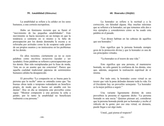 59. Amabilidad (Shinsetsu)                                    60. Honradez (Shōjiki)


     La amabilidad se refiere a la calidez en los seres             La honradez se refiere a la rectitud y a la
humanos, a una cortesía escrupulosa.                        corrección, sin falsedad alguna. Hay muchas máximas
                                                            que se refieren a la honradez, así que tomemos sólo dos o
        Hubo un fenómeno reciente que se llamó el           tres ejemplos y consideremos cómo se ha usado esta
“movimiento de las pequeñas amabilidades”. Este             palabra en el pasado.
movimiento se hacía necesario en un tiempo en que la
tendencia a centrarse en sí mismo y la falta de                    “Los dioses habitan en las cabezas de aquéllos
preocupación por los demás dominaba la escena y se          que son honrados.”
reforzaba por actitudes como la de ocuparse cada quien
de sus propios asuntos y no inmiscuirse en los problemas            Esto significa que la persona honrada siempre
de los demás.                                               goza de la protección divina y que la honradez es una de
                                                            sus principales virtudes.
       En años recientes, ciertamente ya no se oyen
palabras como mochitsu motaretsu (ayudar y ser                     “La honradez es el tesoro de una vida.”
ayudado). Estas palabras se refieren a preocupaciones por
los demás. Han sido reemplazadas por la frase de moda,             Esto significa que una persona, al mantenerse
“éste no es un asunto que me concierna”. Parece que         honrada, no sólo ganará la confianza de los demás, sino
aquella cualidad tradicional japonesa de sentimientos       que, además, asegurará la realización espiritual de sí
humanos cálidos ha desaparecido.                            misma.

       El proverbio “La compasión no es buena para la              Por todo esto, la honradez como virtud es un
persona que la recibe” antes se entendía como que “las      tesoro que vale la pena defender durante toda la vida. En
buenas obras tarde o temprano redundarán en beneficio       el Occidente hay un proverbio semejante: “La honradez
propio, de modo que es bueno ser amable con los             es la mejor política a seguir.”
demás”. Hoy en día se interpreta este proverbio como
sigue: “Mostrar compasión a una persona la echa a                   Una variante ligeramente distinta de estos
perder, por lo tanto la amabilidad no beneficiará           proverbios la presenta el siguiente dicho: “La persona
realmente a esa persona.”                                   honrada es una necia.” Quienes piensan así, consideran
                                                            que la persona honrada pierde por su honradez y recibe el
                                                            ridículo de la gente; por eso esta virtud, en demasía,
                                                            puede llegar a ser algo malo.

                                                                   Usted, ¿qué piensa al respecto?
                          -180-                                                       -181-
 