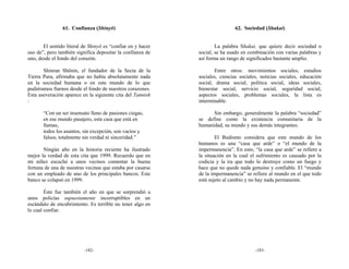 61. Confianza (Shinyō)                                       62. Sociedad (Shakai)


       El sentido literal de Shinyō es “confiar en y hacer           La palabra Shakai, que quiere decir sociedad o
uso de”, pero también significa depositar la confianza de    social, se ha usado en combinación con varias palabras y
uno, desde el fondo del corazón.                             así forma un rango de significados bastante amplio.

       Shinran Shōnin, el fundador de la Secta de la                Entre otros: movimientos sociales, estudios
Tierra Pura, afirmaba que no había absolutamente nada        sociales, ciencias sociales, noticias sociales, educación
en la sociedad humana o en este mundo de lo que              social, drama social, política social, ideas sociales,
pudiéramos fiarnos desde el fondo de nuestros corazones.     bienestar social, servicio social, seguridad social,
Esta aseveración aparece en la siguiente cita del Tannish    aspectos sociales, problemas sociales, la lista es
:                                                            interminable.

       “Con un ser insensato lleno de pasiones ciegas,             Sin embargo, generalmente la palabra “sociedad”
       en ese mundo pasajero, esta casa que está en          se define como la existencia comunitaria de la
       llamas,                                               humanidad, su mundo y sus demás integrantes.
       todos los asuntos, sin excepción, son vacíos y
       falsos, totalmente sin verdad ni sinceridad.”                 El Budismo considera que este mundo de los
                                                             humanos es una “casa que arde” o “el mundo de la
       Ningún año en la historia reciente ha ilustrado       impermanencia”. En esto, “la casa que arde” se refiere a
mejor la verdad de esta cita que 1999. Recuerdo que en       la situación en la cual el sufrimiento es causado por la
mi niñez escuché a unos vecinos comentar la buena            codicia y la ira que todo lo destruye como un fuego y
fortuna de una de nuestras vecinas que estaba por casarse    hace que no quede nada genuino y confiable. El “mundo
con un empleado de uno de los principales bancos. Este       de la impermanencia” se refiere al mundo en el que todo
banco se colapsó en 1999.                                    está sujeto al cambio y no hay nada permanente.

        Éste fue también el año en que se sorprendió a
unos policías supuestamente incorruptibles en un
escándalo de encubrimiento. Es terrible no tener algo en
lo cual confiar.




                          -182-                                                        -183-
 