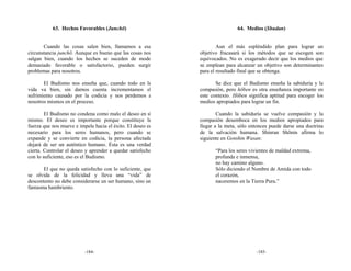 63. Hechos Favorables (Junchō)                                    64. Medios (Shudan)


       Cuando las cosas salen bien, llamamos a esa                  Aun el más espléndido plan para lograr un
circunstancia junchō. Aunque es bueno que las cosas nos     objetivo fracasará si los métodos que se escogen son
salgan bien, cuando los hechos se suceden de modo           equivocados. No es exagerado decir que los medios que
demasiado favorable o satisfactorio, pueden surgir          se emplean para alcanzar un objetivo son determinantes
problemas para nosotros.                                    para el resultado final que se obtenga.

       El Budismo nos enseña que, cuando todo en la                Se dice que el Budismo enseña la sabiduría y la
vida va bien, sin darnos cuenta incrementamos el            compasión, pero hōben es otra enseñanza importante en
sufrimiento causado por la codicia y nos perdemos a         este contexto. Hōben significa aptitud para escoger los
nosotros mismos en el proceso.                              medios apropiados para lograr un fin.

        El Budismo no condena como malo el deseo en sí              Cuando la sabiduría se vuelve compasión y la
mismo. El deseo es importante porque constituye la          compasión desemboca en los medios apropiados para
fuerza que nos mueve e impele hacia el éxito. El deseo es   llegar a la meta, sólo entonces puede darse una doctrina
necesario para los seres humanos, pero cuando se            de la salvación humana. Shinran Shōnin afirma lo
expande y se convierte en codicia, la persona afectada      siguiente en Genshin Wasan:
dejará de ser un auténtico humano. Ésta es una verdad
cierta. Controlar el deseo y aprender a quedar satisfecho          “Para los seres vivientes de maldad extrema,
con lo suficiente, eso es el Budismo.                              profunda e inmensa,
                                                                   no hay camino alguno.
       El que no queda satisfecho con lo suficiente, que           Sólo diciendo el Nombre de Amida con todo
se olvida de la felicidad y lleva una “vida” de                    el corazón,
descontento no debe considerarse un ser humano, sino un            naceremos en la Tierra Pura.”
fantasma hambriento.




                          -184-                                                      -185-
 