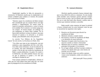 69. Simplicidad (Shisso)                                      70. Amistad (Shinboku)


       Simplicidad significa la falta de presunción u                Shinboku significa amistad o buena voluntad, algo
ostentación. El Budismo enseña que la simplicidad es el      que es muy difícil de cultivar y mantener. En este mundo
camino verdadero para cuidarse a sí mismo. De acuerdo        están reunidos seres humanos quienes piensan siempre
con La Enseñanza de Buda:                                    tener la razón en todo y que los demás están equivocados.
                                                             Por eso es más fácil para ellos discutir y pelear entre sí
       “Quienes siguen las enseñanzas de Buda siempre
                                                             mismos que mantener amistad y concordia.
       han considerado que sus cuerpos físicos son algo
       pasajero e impermanente, los toman como la
                                                                    Buda enseñó varias maneras de lograr la amistad
       causa de acumular sufrimientos y como la fuente
                                                             y buena voluntad entre los seres humanos, entre las que
       de la maldad. Por lo anterior, no sienten apego por
                                                             se encuentran las siguientes siete reglas:
       sus cuerpos. Al mismo tiempo, sin embargo, no
       son negligentes en darles buen cuidado. No lo
                                                                1. Reunirse con frecuencia para discutir las
       hacen para satisfacer su deseo de placer, sino para
                                                                   enseñanzas de Buda
       alcanzar el camino a la salvación y, al mismo
                                                                2. Mantener armonía y respeto mutuo
       tiempo, para difundirlo entre otras personas.”
                                                                3. Reverenciar y honrar las enseñanzas de Buda
       La sección “Los Deberes de los Seguidores                   y no alterarlas sin causa suficiente
Laicos” de este escrito, La Enseñanza de Buda, dice:            4. Mantener el respeto entre los jóvenes y los
       “Uno debe usar ropa no por ostentación, sino por            mayores cuando se reúnen e interactúan
       modestia y para resguardarse del frío y del calor.       5. Mantener puro el corazón y mantener como
       Uno debe comer alimentos, no por los placeres de            principios la honradez y la reverencia
       la comida, sino para alimentarse y mantener el           6. En un lugar callado, purificar la propia conducta y
       cuerpo, a fin de que uno reciba las enseñanzas de           colocar a los demás antes que a uno mismo, de
       Buda y pueda predicarlas a la gente. En cuanto a            acuerdo con el Camino
       la habitación, uno debe también buscar una casa          7. Amar a los demás, tratar con cariño a quienes
       en que se guarezca el cuerpo y no una que                   vienen como huéspedes, cuidar con esmero a los
       satisfaga la vanidad de uno.”                               enfermos
                                                                                        (Del canon pāli Vinaya-pitaka)
        Estos pasajes alientan la simplicidad y afirman el
valor que las cosas deben tener para cada uno, así como
para la propagación de las enseñanzas de Buda.




                          -190-                                                        -191-
 
