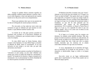 71. Misión (Shimei)                                        72. El Mundo (Sekai)


        Aunque la palabra Shimei (misión) significa un            El Budismo describe al mundo como una “tierra”.
deber asignado, también puede aplicarse a nuestra vida y   Además se nos revela que este mundo es el “Cuerpo y la
es así como llegamos a tener una apreciación por nuestra   Tierra no dual de Buda”. Esto quiere decir que el cuerpo
misión en la vida, de la cual no nos arrepentiremos.       que reside allí y el mundo en el que ese cuerpo reside no
                                                           están diferenciados. Por eso, se llama Tierra Mancillada a
        Pienso que podemos decir que no nos pesaría dar    ese lugar en el que vive el cuerpo de las pasiones malas o
la vida en la búsqueda de nuestra propia existencia.       mundanas, ya que allí ha sido apresado por los
                                                           sentimientos que surgen de los pensamientos
       Por otra parte, no hay nada tan vacío como una      egocéntricos. Por el contrario, se llama la Tierra Pura al
existencia en que no sabemos por qué nacimos en este       lugar en el que se vive separado de todo lo que nos
mundo o a qué debemos dedicar nuestra vida.                pudiera atrapar. Allí se vive como uno lo desea en una
                                                           vida absolutamente feliz.
      La misión de la vida para quienes escuchan la
Enseñaza está revelada en el Raisanmon (Palabras de                Si el lugar es el mismo, pero los cuerpos son
Reverencia y Alabanza), que recitamos juntos en lugares    distintos, los mundos serán también distintos. Más aún,
como los templos.                                          porque el modo de pensar es distinto en cada persona, de
                                                           hecho no hay un lugar en la Tierra donde alguien viva en
       Es muy difícil nacer en forma humana, ahora         el mismo mundo que otro. Cada uno crea su propio
vivimos como humanos. Es muy difícil llegar a escuchar     mundo, haciendo que los alcances de su propia
el Dharma de Buda, ahora lo escuchamos. Si no nos          cautividad centrada en el ego sean sus fronteras.
salvamos en este cuerpo y en esta vida, ¿en qué vida
salvaremos esta forma?                                             A veces, dependiendo de la atmósfera del lugar,
                                                           uno se entromete en el mundo de otra persona y, si la
        La misión para quienes escuchan la Enseñanza es    situación es desfavorable, luego se retira a su propio
“salvarnos en este cuerpo, en esta vida”. Redimir este     mundo.
cuerpo que existe en medio del mundo de “nacimiento y
muerte” (el mundo de la ilusión) y llegar al mundo de la           Kue-issho (estar en un lugar indiferenciado)
iluminación: ésa es precisamente la misión (finalidad de   quiere decir experimentar la Tierra Pura cuando uno se
la vida) de quienes escuchan la Enseñanza.                 libera del apego egoísta.




                         -192-                                                       -193-
 