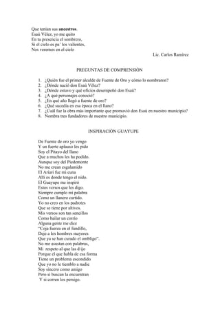 Que tenían sus ancestros.
Esaú Vélez, yo me quito
En tu presencia el sombrero,
Si el cielo es pa’ los valientes,
Nos veremos en el cielo
                                                                  Lic. Carlos Ramírez


                           PREGUNTAS DE COMPRENSIÓN

    1.   ¿Quién fue el primer alcalde de Fuente de Oro y cómo lo nombraron?
    2.   ¿Dónde nació don Esaú Vélez?
    3.   ¿Dónde estuvo y qué oficios desempeñó don Esaú?
    4.   ¿A qué personajes conoció?
    5.   ¿En qué año llegó a fuente de oro?
    6.   ¿Qué sucedía en esa época en el llano?
    7.   ¿Cuál fue la obra más importante que promovió don Esaú en nuestro municipio?
    8.   Nombra tres fundadores de nuestro municipio.


                                    INSPIRACIÓN GUAYUPE

    De Fuente de oro yo vengo
    Y un fuerte aplauso les pido
    Soy el Pitayo del llano
    Que a muchos les ha podido.
    Aunque soy del Piedemonte
    No me crean esgalamido
    El Ariari fue mi cuna
    Allí es donde tengo el nido.
    El Guayupe me inspiró
    Estos versos que les digo.
    Siempre cumplo mi palabra
    Como un llanero curtido.
    Yo no creo en los padrotes
    Que se tiene por altivos.
    Mis versos son tan sencillos
    Como bailar un corrío
    Alguna gente me dice
    “Coja fuerza en el fundillo,
    Deje a los hombres mayores
    Que ya se han curado el ombligo”.
    No me asustan con palabras,
    Mi respeto al que las d ijo
    Porque el que habla de esa forma
    Tiene un problema escondido
    Que yo no le tiemblo a nadie
    Soy sincero como amigo
    Pero si buscan la encuentran
     Y si corren los persigo.
 