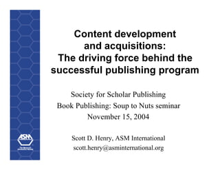 Content development
      and acquisitions:
 The driving force behind the
successful publishing program

    Society for Scholar Publishing
 Book Publishing: Soup to Nuts seminar
         November 15, 2004

     Scott D. Henry, ASM International
     scott.henry@asminternational.org
 