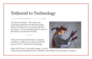 Tethered to Technology
Contributed by Dr. Santo D. Marabella on March 16, 2015 in General
Note from the Editor: This article was
originally published in the Reading Eagle’s
Business Weekly and is re-posted with their
permission. It was contributed by Dr. Santo D.
Marabella, The Practical Prof(R).
* * * *
Today, The Practical Prof makes a stunning
revelation: I suffer from a serious syndrome
known as TTT – Tethered To Technology.
Here’s how I know. I currently manage: 9 social
media accounts including Twitter, LinkedIn, and multiple Facebook pages or groups; 7
 