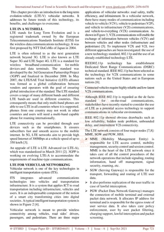International Journal of Trend in Scientific Research and Development @ www.ijtsrd.com eISSN: 2456-6470
@ IJTSRD | Unique Paper ID – IJTSRD46451 | Volume – 5 | Issue – 6 | Sep-Oct 2021 Page 721
This chapter provides an introduction to thelong-term
evolution-vehicle (LTE-V) vehicular networks. It
addresses he future trends of this technology, its
benefits, and challenges to overcome.
LTE IN A NUTSHELL
LTE stands for Long Term Evolution and is a
registered trademark owned by the European
Telecommunications Standards Institute (ETSI) for
the wireless data communications technology. It was
first proposed by NTT DoCoMo of Japan in 2004.
LTE is often referred to as the next generation
network beyond 3G. LTE is also known as LTE
Super 3G and LTE Super 4G. LTE is a standard for
wireless broadband communication for mobile
devices and data terminals. The standard was
developed by the 3rd Generation Partnership Project
(3GPP) and finalized in December 2008. In May
2007, the LTE/SAE Trial Initiative (LSTI) alliance
was formed as a global collaboration between
vendors and operators with the goal of ensuring
global introduction of the standard. The LTE standard
covers a range of many different bands and different
LTE bands are used in different countries. This
consequently means that only multi-band phones are
able to use LTE in all countries where it is supported.
phones from one country may not work in other
countries and users will need a multi-band capable
phone for roaming internationally.
LTE connectivity can be provided through user
devices such as the smartphones. It ensures
subscribers fast and smooth access to the mobile
internet. In 5G, LTE networks aim to provide high
speed Internet of 300Mbps at a vehicle speed of up to
350 km/h [3].
An upgrade of LTE is LTE Advanced (or LTE-A),
which was standardized in March 2011 [2]. 3GPP is
working on evolving LTE-A to accommodate the
requirements of machine-type communications.
LTE FOR VEHICULAR NETWORKING
Vehicular network is one of the key technologies in
intelligent transportation system (ITS).
ITS integrates advanced communications
technologies into vehicles and transportation
infrastructure. It is a system that applies ICT to road
transportation including infrastructure, vehicles and
users. It is an indispensable component of the notion
of a smart city transforming cities into digital
societies. A typical intelligent transportation system is
shown in Figure 2 [4].
Vehicular network is meant to provide wireless
connectivity among vehicles, road sides’ drivers,
passengers, and pedestrians. There are three major
applications of vehicular networks: road safety, traffic
efficiency, and infotainment. In a vehicular network,
there have many modes of communication including
vehicle to vehicle (V2V), vehicle to pedestrian (V2P),
and vehicle to infrastructure (V2I) communications,
and vehicle-to-everything (V2X) communication. As
shownin Figure 3, V2Xcommunicationswillenablethe
exchange of information between vehicles (V2V) and
between vehicles and other nodes (infrastructure and
pedestrians) [5]. To implement V2X and V2I, two
different approaches are been investigated: the use of
a new technology standard, 802.11p and the use of an
already established technology LTE.
IEEE802.11p technology has establishment
Dedicated Short Range Communications (DSRC)
technical standard. IEEE 802.11p has been selected as
the technology for V2X communications in some
nations such as the United States and in European
nations [6].
Connected vehiclesrequirehighlyreliableandlow-latent
V2X communications.
Although IEEE 802.11p is regarded as the de facto
standard for on-the-road communications,
stakeholders have recently started to consider the use
of LTE as a potential access technology to support
communications in vehicular environments.
IEEE 802.11p showed obvious drawbacks such as
low reliability, hidden node problem, unbounded
delay, and intermittent V2I connectivity.
The LTE network consists of four major nodes [7,8]:
MME, SGW and PGW, HSS.
MME (Mobility Management Entity) is
responsible for LTE access control, mobility
management, security control and session control.
MME is the heart of the LTE network since it
takes care of all the control procedures of the
network operations that include signaling, routing
information, hand off management, signal
security, roaming, etc.
SGW (Serving Gateway) is responsible for the
transport, forwarding and routing of LTE user
data.
It also performs replication of the user traffic in
case of lawful interception.
PGW (Packet Data Network Gateway) manages
the connection of mobile terminal and external
packet data network. It allocates IP address for
terminal and is responsible for the egress route of
user service data. It also takes care policy
enforcement, user by user packet filtering,
charging support, lawful interception and packet
screening.
 