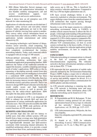 International Journal of Trend in Scientific Research and Development @ www.ijtsrd.com eISSN: 2456-6470
@ IJTSRD | Unique Paper ID – IJTSRD46451 | Volume – 5 | Issue – 6 | Sep-Oct 2021 Page 722
HSS (Home Subscriber Server) manages user
subscription and authentication information. It
also handles mobility management, call and
session establishment support, user
authentication and access authorization.
Figure 4 shows how an oil enterprise uses LTE
network for video monitoring [8].
Applications of vehicular networks are divided into 2
categories: safety services and non-safety related
services. Safety applications are tied to the main
purpose of vehicles; moving from a point to another.
They convey safety critical information based on
sensor data from other vehicles or RSUs. Non-safety
applications include entertainment and online
connectivity [9].
The emerging technologies such Internet of things,
wireless sensor networks, cloud computing, fog
computing, and software-defined networking (SDN)
have completely revolutionized the wireless
networking industry. Today, each connected vehicle
is equipped with an average of 100 sensors.
Software-defined networking (SDN) is a new
computer networking architecture that uses
standardized application programming interface. SDN
addresses the failure of the traditional networks to
support the dynamic, scalable computing and storage
needs of today’s applications. SDN achieves this by
separating or decoupling network control from data
forwarding, and the network intelligence is forwarded
to a centralized SDN controller SDN has been
deployed for wired networks [10]. Recently, there has
been an increasing interest towards deploying SDN
for both the wireless and ad hoc networks. There is an
interest to design SDN-based vehicular networks that
would enable secure and high bandwidth
communication services as well as provide low
latency for the safety-critical applications. SDN
decouples the data plane and the control plane.
A recent development in LTE is an integration of
SDN to enhance the network QoS and meet the
requirements of various multimedia applications for
vehicular users. The LTE network resembles the SDN
environment, as the MME node performs all the
control functions of LTE network operations.
BENEFITS AND CHALLENGES
LTE provides high data rate and low latency to
mobile users. Like other cellular systems, LTE can
benefit from a large coverage area, high penetration
rate, and high-speed terminal support. LTE well fits
the high-bandwidth demands and QoS-sensitive
constraints while increasing channel utilization. Its
simplified architecture allows it to provide a round
trip time lower than 10 ms, and transfer latency in the
radio access up to 100 ms. This is beneficial for
delay-sensitive vehicular applications. Compared to
802.11p, LTE has higher penetration rate [3].
LTE faces several challenges before it can be
massively exploited in vehicular environments. The
major challenge comes from the centralized nature of
LTE architecture that requires passing through
infrastructure nodes in the core network.
Security is one of the major concerns in a vehicular
networking environment. Safety in VANETs is
another critical concern because it affects the life of
people. A thorough understanding of the performance
of LTE for the wide set of relevant applications is still
required [3]. LTE is fairly expensive compared to Wi-
Fi. Other challenges include [11]: (1) How to provide
efficient V2V communications, (2) how to avoid
system overload due to the heavy traffic, (3) how to
offer better support for vehicular applications in high
mobility environment, (4) how to simplify the
equipment,
CONCLUSION
Vehicular networking or communications is a branch
in the field of computer networks and
telecommunication engineering. The vehicular
network is the basic infrastructure and plays a critical
role in future ITS. ??? Link
LTE represents the new generation of mobile radio
networks defined by the 3rd Generation Partnership
Project (3GPP). It plays a major role in vehicular ad
hoc networks since it provides the necessary quality
of service and mobility support for drivers. It is a
standard for high-speed wireless communication for
mobile phones and data terminals.
As LTE network technology is maturing day after
day, LTE network is becoming more and more
popular worldwide. More information about LTE
vehicular networking can be found in [12-14].
REFERENCES
[1] H. Fatemidokht and M. K. Rafsanjani, “F-Ant:
an effective routing protocol for ant colony
optimization based on fuzzy logic in vehicular
ad hoc networks,” Natural Computing
Applications, vol. 29, 2018, pp. 1127–1137.
[2] LTE (telecommunication), Wikipedia, the free
encyclopedia,
https://en.wikipedia.org/wiki/LTE_(telecommu
nication)
[3] G. Araniti et al., “LTE for vehicular
networking: A survey,” IEEE Communications
Magazine, vol. 51, no. 5, May 2013, pp. 148-
157.
 
