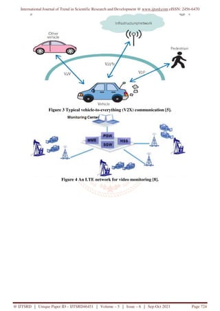 International Journal of Trend in Scientific Research and Development @ www.ijtsrd.com eISSN: 2456-6470
@ IJTSRD | Unique Paper ID – IJTSRD46451 | Volume – 5 | Issue – 6 | Sep-Oct 2021 Page 724
Figure 3 Typical vehicle-to-everything (V2X) communication [5].
Figure 4 An LTE network for video monitoring [8].
 