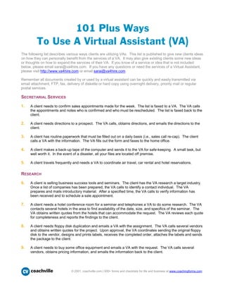 101 Plus Ways
         To Use A Virtual Assistant (VA)
The following list describes various ways clients are utilizing VAs. This list is published to give new clients ideas
on how they can personally benefit from the services of a VA. It may also give existing clients some new ideas
or thoughts on how to expand the services of their VA. If you know of a service or idea that is not included
below, please email sarai@va4hire.com. If you have any questions or need the services of a Virtual Assistant,
please visit http://www.va4hire.com or email sarai@va4hire.com.

Remember all documents created by or used by a virtual assistant can be quickly and easily transmitted via
email attachment, FTP, fax, delivery of diskette or hard copy using overnight delivery, priority mail or regular
postal services.

SECRETARIAL SERVICES

1.   A client needs to confirm sales appointments made for the week. The list is faxed to a VA. The VA calls
     the appointments and notes who is confirmed and who must be rescheduled. The list is faxed back to the
     client.

2.   A client needs directions to a prospect. The VA calls, obtains directions, and emails the directions to the
     client.

3.   A client has routine paperwork that must be filled out on a daily basis (i.e., sales call re-cap). The client
     calls a VA with the information. The VA fills out the form and faxes to the home office.

4.   A client makes a back-up tape of the computer and sends it to the VA for safe-keeping. A small task, but
     well worth it. In the event of a disaster, all your files are located off premise.

5.   A client travels frequently and needs a VA to coordinate air travel, car rental and hotel reservations.


RESEARCH

6.   A client is selling business success tools and seminars. The client has the VA research a target industry.
     Once a list of companies has been prepared, the VA calls to identify a contact individual. The VA
     prepares and mails introductory material. After a specified time, the VA calls to verify information has
     been received and to schedule a sale appointment.

7.   A client needs a hotel conference room for a seminar and telephones a VA to do some research. The VA
     contacts several hotels in the area to find availability of the date, size, and specifics of the seminar. The
     VA obtains written quotes from the hotels that can accommodate the request. The VA reviews each quote
     for completeness and reports the findings to the client.

8.   A client needs floppy disk duplication and emails a VA with the assignment. The VA calls several vendors
     and obtains written quotes for the project. Upon approval, the VA coordinates sending the original floppy
     disk to the vendor, designs and prints labels, receives the completed order, attaches the labels and sends
     the package to the client.

9.   A client needs to buy some office equipment and emails a VA with the request. The VA calls several
     vendors, obtains pricing information, and emails the information back to the client.




      coachville                © 2001, coachville.com | 500+ forms and checklists for life and business at www.coachingforms.com
 