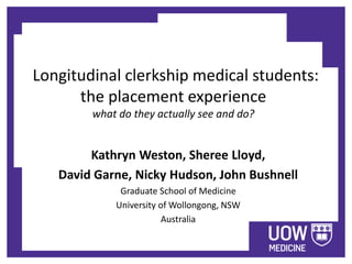 Longitudinal clerkship medical students: 
the placement experience 
what do they actually see and do? 
Kathryn Weston, Sheree Lloyd, 
David Garne, Nicky Hudson, John Bushnell 
Graduate School of Medicine 
University of Wollongong, NSW 
Australia 
 