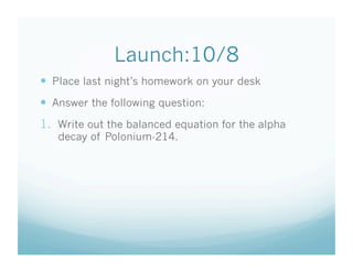 Launch:10/8
  Place last night’s homework on your desk
  Answer the following question:
1.  Write out the balanced equation for the alpha
   decay of Polonium-214.
 