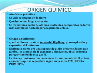 ORIGEN QUIMICO
 Atmósfera primitiva
 La vida se originó en la tierra
 Que hubo una larga evolución
 Se formaron a partir de átomos-moléculas-compuestos cada vez
  mas complejos hasta llegar a la primera célula.


 Origen de universo:
 13 mil millones de años, teoría del Big-Bang, gran explosión y
  expansión del universo
 El planeta tierra era una especie de globo ardiente de gas que
  giraba, los átomos de H eran mas abundantes, el sol se forma
  por gravitación de este gas H.
 La tierra, comienza como una masa incandescente de H y otros
  elementos que se separaban según su pesoLA ATMÓSFERA
  PRIMITIVA
 