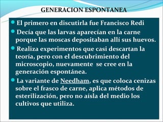 GENERACION ESPONTANEA
El primero en discutirla fue Francisco Redi
Decía que las larvas aparecían en la carne
 porque las moscas depositaban allí sus huevos.
Realiza experimentos que casi descartan la
 teoría, pero con el descubrimiento del
 microscopio, nuevamente se cree en la
 generación espontánea.
La variante de Needham, es que coloca cenizas
 sobre el frasco de carne, aplica métodos de
 esterilización, pero no aísla del medio los
 cultivos que utiliza.
 