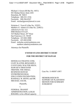 Case 1:11-cv-00307-AWT Document 109-1 Filed 04/06/12 Page 1 of 86   PageID #:
                                   6274


  Michael J. Green (HI Bar No. 4451)
  841 Bishop Street, Suite 2201
  Honolulu, HI 96813
  Telephone: 808-521-3336
  Facsimile: 808-566-0347
  Email: michaeljgreen@hawaii.rr.com

  Nicholas C. Yost (CA Bar No. 35297)
  Matthew G. Adams (CA Bar No. 229021)
  Admitted pro hac vice
  SNR Denton US LLP
  525 Market Street, 26th Floor
  San Francisco, CA 94105
  Telephone: 415-882-5000
  Facsimile: 415-882-0300
  Email: nicholas.yost@snrdenton.com
         matthew.adams@snrdenton.com
  Attorneys for Plaintiffs

                     UNITED STATES DISTRICT COURT
                       FOR THE DISTRICT OF HAWAII

  HONOLULUTRAFFIC.COM;
  CLIFF SLATER; BENJAMIN J.
  CAYETANO; WALTER HEEN;
  HAWAII’S THOUSAND
  FRIENDS; THE SMALL
  BUSINESS HAWAII                      Case No. 11-00307 AWT
  ENTREPRENEURIAL
  EDUCATION FOUNDATION;
  RANDALL W. ROTH; and DR.             MEMORANDUM IN
  MICHAEL UECHI,                       SUPPORT OF PLAINTIFFS'
                                       MOTION FOR SUMMARY
             Plaintiffs,               JUDGMENT
             v.
  FEDERAL TRANSIT
  ADMINISTRATION; LESLIE
  ROGERS, in his official capacity
 