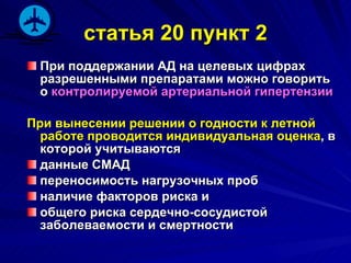 статья 20 пункт 2 При поддержании АД на целевых цифрах разрешенными препаратами можно говорить о  контролируемой артериальной гипертензии При вынесении решении о годности к летной работе проводится индивидуальная оценка , в которой учитываются  данные СМАД переносимость нагрузочных проб наличие факторов риска и  общего риска сердечно-сосудистой заболеваемости и смертности  